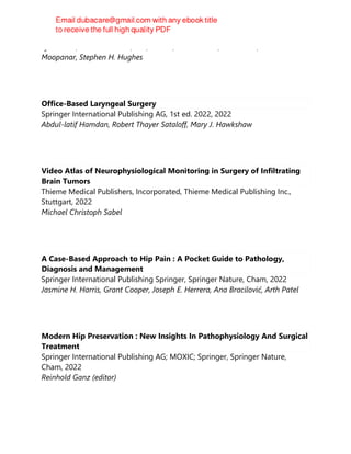 Lyn March, Leslie Schrieber, MD, FRACP, Sean O'Neill, Bill Walter, Terence
Moopanar, Stephen H. Hughes
Office-Based Laryngeal Surgery
Springer International Publishing AG, 1st ed. 2022, 2022
Abdul-latif Hamdan, Robert Thayer Sataloff, Mary J. Hawkshaw
Video Atlas of Neurophysiological Monitoring in Surgery of Infiltrating
Brain Tumors
Thieme Medical Publishers, Incorporated, Thieme Medical Publishing Inc.,
Stuttgart, 2022
Michael Christoph Sabel
A Case-Based Approach to Hip Pain : A Pocket Guide to Pathology,
Diagnosis and Management
Springer International Publishing Springer, Springer Nature, Cham, 2022
Jasmine H. Harris, Grant Cooper, Joseph E. Herrera, Ana Bracilović, Arth Patel
Modern Hip Preservation : New Insights In Pathophysiology And Surgical
Treatment
Springer International Publishing AG; MOXIC; Springer, Springer Nature,
Cham, 2022
Reinhold Ganz (editor)
 