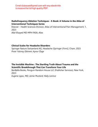 Radiofrequency Ablation Techniques - E-Book: A Volume in the Atlas of
Interventional Techniques Series
Elsevier - Health Sciences Division, Atlas of Interventional Pain Management, 1,
2023
Abd-Elsayed MD MPH FASA, Alaa
Clinical Scales for Headache Disorders
Springer Nature Switzerland AG, Headache (Springer (Firm)), Cham, 2023
Pınar Yalınay Dikmen; Aynur Özge
The Invisible Machine : The Startling Truth About Trauma and the
Scientific Breakthrough That Can Transform Your Life
BenBella Books, Penguin Random House LLC (Publisher Services), New York,
2023
Eugene Lipov, MD; Jamie Mustard; Holly Lorincz
 