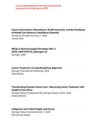 Cancer Intersections: Biomedicine, Health Insurance, and the Paradoxes
of Health Care Reform in Neoliberal Colombia
University of California Press, 1, 2024
Camilo Sanz
MCQs in General Surgical Oncology (Nov 5,
2024)_(3031657373)_(Springer).rar
Springer, 2024
Cancer Treatment: An Interdisciplinary Approach
Springer International Publishing, 2024
Nima Rezaei
Transforming Prostate Cancer Care : Advancing Cancer Treatment with
Insights From Africa
Springer Nature Switzerland AG, Springer Nature, Cham, 2024
Zodwa Dlamini
Indigenous and Tribal Peoples and Cancer
Springer Nature Switzerland AG, 1, 2024
Gail Garvey (editor)
 