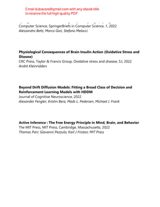 Springer International Publishing : Imprint: Springer, SpringerBriefs in
Computer Science, SpringerBriefs in Computer Science, 1, 2022
Alessandro Betti, Marco Gori, Stefano Melacci
Physiological Consequences of Brain Insulin Action (Oxidative Stress and
Disease)
CRC Press, Taylor & Francis Group, Oxidative stress and disease, S.l, 2022
André Kleinridders
Beyond Drift Diffusion Models: Fitting a Broad Class of Decision and
Reinforcement Learning Models with HDDM
Journal of Cognitive Neuroscience, 2022
Alexander Fengler, Krishn Bera, Mads L. Pedersen, Michael J. Frank
Active Inference : The Free Energy Principle in Mind, Brain, and Behavior
The MIT Press, MIT Press, Cambridge, Massachusetts, 2022
Thomas Parr; Giovanni Pezzulo; Karl J Friston; MIT Press
 