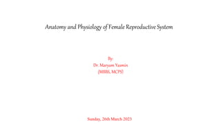 Anatomy and Physiology of Female Reproductive System
By:
Dr. Maryam Yasmin
(MBBS, MCPS)
Sunday, 26th March 2023
 