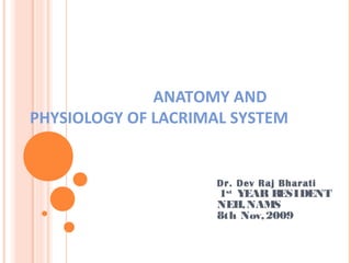 ANATOMY AND
PHYSIOLOGY OF LACRIMAL SYSTEM
Dr. Dev Raj Bharati
1st
YEAR RESIDENT
NEH,NAMS
8th Nov,2009
 
