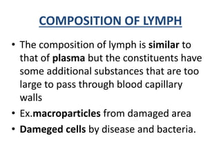 COMPOSITION OF LYMPH
• The composition of lymph is similar to
that of plasma but the constituents have
some additional substances that are too
large to pass through blood capillary
walls
• Ex.macroparticles from damaged area
• Dameged cells by disease and bacteria.
 