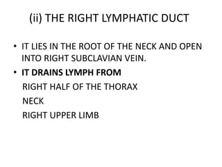 (ii) THE RIGHT LYMPHATIC DUCT
• IT LIES IN THE ROOT OF THE NECK AND OPEN
INTO RIGHT SUBCLAVIAN VEIN.
• IT DRAINS LYMPH FROM
RIGHT HALF OF THE THORAX
NECK
RIGHT UPPER LIMB
 