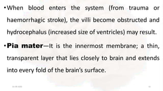 •When blood enters the system (from trauma or
haemorrhagic stroke), the villi become obstructed and
hydrocephalus (increased size of ventricles) may result.
•Pia mater—It is the innermost membrane; a thin,
transparent layer that lies closely to brain and extends
into every fold of the brain’s surface.
01-09-2020 55
 
