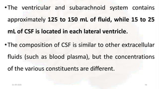 •The ventricular and subarachnoid system contains
approximately 125 to 150 mL of fluid, while 15 to 25
mL of CSF is located in each lateral ventricle.
•The composition of CSF is similar to other extracellular
fluids (such as blood plasma), but the concentrations
of the various constituents are different.
01-09-2020 58
 