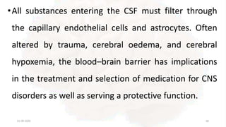 •All substances entering the CSF must filter through
the capillary endothelial cells and astrocytes. Often
altered by trauma, cerebral oedema, and cerebral
hypoxemia, the blood–brain barrier has implications
in the treatment and selection of medication for CNS
disorders as well as serving a protective function.
01-09-2020 66
 