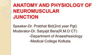 ANATOMY AND PHYSIOLOGY OF
NEUROMUSCULAR
JUNCTION
Speaker-Dr. Prabhat Bid(2nd year Pgt)
Moderator-Dr. Satyajit Bera(R.M.O CT)
-Department of Anaesthesiology
-Medical College Kolkata
 