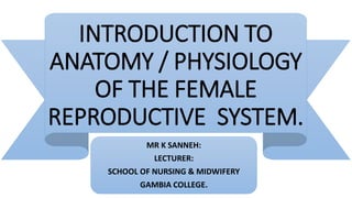INTRODUCTION TO
ANATOMY / PHYSIOLOGY
OF THE FEMALE
REPRODUCTIVE SYSTEM.
MR K SANNEH:
LECTURER:
SCHOOL OF NURSING & MIDWIFERY
GAMBIA COLLEGE.
 