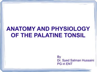 ANATOMY AND PHYSIOLOGY
 OF THE PALATINE TONSIL


             By
             Dr. Syed Salman Hussaini
             PG in ENT
 