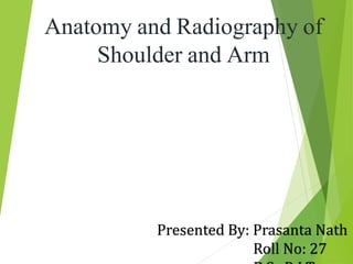 Anatomy and Radiography of
Shoulder and Arm
Presented By: Prasanta Nath
Roll No: 27
 