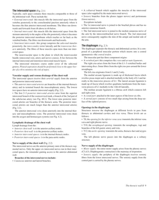 The intercostal space (Fig. 2.1)
Typically, each space contains three muscles comparable to those of
the abdominal wall. These include the:
• External intercostal: this muscle ﬁlls the intercostal space from the
vertebra posteriorly to the costochondral junction anteriorly where it
becomes the thin anterior intercostal membrane. The ﬁbres run down-
wards and forwards from rib above to rib below.
• Internal intercostal: this muscle ﬁlls the intercostal space from the
sternum anteriorly to the angles of the ribs posteriorly where it becomes
the posterior intercostal membrane which reaches as far back as the
vertebral bodies. The ﬁbres run downwards and backwards.
• Innermost intercostals: this group comprises the subcostal muscles
posteriorly, the intercostales intimi laterally and the transversus thor-
acis anteriorly. The ﬁbres of these muscles span more than one inter-
costal space.
The neurovascular space is the plane in which the neurovascular
bundle (intercostal vein, artery and nerve) courses. It lies between the
internal intercostal and innermost intercostal muscle layers.
The intercostal structures course under cover of the subcostal
groove. Pleural aspiration should be performed close to the upper bor-
der of a rib to minimize the risk of injury.
Vascular supply and venous drainage of the chest wall
The intercostal spaces receive their arterial supply from the anterior
and posterior intercostal arteries.
• The anterior intercostal arteries are branches of the internal thoracic
artery and its terminal branch the musculophrenic artery. The lowest
two spaces have no anterior intercostal supply (Fig. 2.2).
• The ﬁrst 2–3 posterior intercostal arteries arise from the superior
intercostal branch of the costocervical trunk, a branch of the 2nd part of
the subclavian artery (see Fig. 60.1). The lower nine posterior inter-
costal arteries are branches of the thoracic aorta. The posterior inter-
costal arteries are much longer than the anterior intercostal arteries
(Fig. 2.2).
The anterior intercostal veins drain anteriorly into the internal thor-
acic and musculophrenic veins. The posterior intercostal veins drain
into the azygos and hemiazygos systems (see Fig. 4.2).
Lymphatic drainage of the chest wall
Lymph drainage from the:
• Anterior chest wall: is to the anterior axillary nodes.
• Posterior chest wall: is to the posterior axillary nodes.
• Anterior intercostal spaces: is to the internal thoracic nodes.
• Posterior intercostal spaces: is to the para-aortic nodes.
Nerve supply of the chest wall (Fig. 2.2)
The intercostal nerves are the anterior primary rami of the thoracic seg-
mental nerves. Only the upper six intercostal nerves run in their inter-
costal spaces, the remainder gaining access to the anterior abdominal
wall.
Branches of the intercostal nerves include:
• Cutaneous anterior and lateral branches.
• A collateral branch which supplies the muscles of the intercostal
space (also supplied by the main intercostal nerve).
• Sensory branches from the pleura (upper nerves) and peritoneum
(lower nerves).
Exceptions include:
• The 1st intercostal nerve is joined to the brachial plexus and has no
anterior cutaneous branch.
• The 2nd intercostal nerve is joined to the medial cutaneous nerve of
the arm by the intercostobrachial nerve branch. The 2nd intercostal
nerve consequently supplies the skin of the armpit and medial side of
the arm.
The diaphragm (Fig. 2.3)
The diaphragm separates the thoracic and abdominal cavities. It is com-
posed of a peripheral muscular portion which inserts into a central
aponeurosisathe central tendon.
The muscular part has three component origins:
• A vertebral part: this comprises the crura and arcuate ligaments.
The right crus arises from the front of the L1–3 vertebral bodies and
intervening discs. Some ﬁbres from the right crus pass around the lower
oesophagus.
The left crus originates from L1 and L2 only.
The medial arcuate ligament is made up of thickened fascia which
overlies psoas major and is attached medially to the body of L1 and lat-
erally to the transverse process of L1. The lateral arcuate ligament is
made up of fascia which overlies quadratus lumborum from the trans-
verse process of L1 medially to the 12th rib laterally.
The median arcuate ligament is a ﬁbrous arch which connects left
and right crura.
• A costal part: attached to the inner aspects of the lower six ribs.
• A sternal part: consists of two small slips arising from the deep sur-
face of the xiphoid process.
Openings in the diaphragm
Structures traverse the diaphragm at different levels to pass from
thoracic to abdominal cavities and vice versa. These levels are as
follows:
• T8, the opening for the inferior vena cava: transmits the inferior vena
cava and right phrenic nerve.
• T10, the oesophageal opening: transmits the oesophagus, vagi and
branches of the left gastric artery and vein.
• T12, the aortic opening: transmits the aorta, thoracic duct and azygos
vein.
The left phrenic nerve passes into the diaphragm as a solitary
structure.
Nerve supply of the diaphragm
• Motor supply: the entire motor supply arises from the phrenic nerves
(C3,4,5). Diaphragmatic contraction is the mainstay of inspiration.
• Sensory supply: the periphery of the diaphragm receives sensory
ﬁbres from the lower intercostal nerves. The sensory supply from the
central part is carried by the phrenic nerves.
The thoracic wall II 9
 