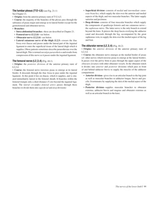 The lumbar plexus (T12–L5) (see Fig. 21.1)
See Chapter 21.
• Origins: from the anterior primary rami of T12–L5.
• Course: the majority of the branches of the plexus pass through the
substance of psoas major and emerge at its lateral border except for the
genitofemoral and obturator nerves.
• Branches:
• Intra-abdominal branchesathese are described in Chapter 21.
• Femoral nerve (L2,3,4)asee below.
• Obturator nerve (L2,3,4)asee below.
• Lateral cutaneous nerve of the thigh (L2,3)acrosses the iliac
fossa over iliacus and passes under the lateral part of the inguinal
ligament to enter the superﬁcial tissue of the lateral thigh which it
supplies. Obese patients sometimes describe paraesthesiae over the
lateral thigh. This is termed meralgia paraesthetica and results from
compression of this nerve as it passes under the inguinal ligament.
The femoral nerve (L2,3,4) (Fig. 44.1)
• Origins: the posterior divisions of the anterior primary rami of
L2,3,4.
• Course: the femoral nerve traverses psoas to emerge at its lateral
border. It descends through the iliac fossa to pass under the inguinal
ligament. At this point it lies on iliacus, which it supplies, and is situ-
ated immediately lateral to the femoral sheath. It branches within the
femoral triangle only a short distance (5 cm) beyond the inguinal liga-
ment. The lateral circumﬂex femoral artery passes through these
branches to divide them into superﬁcial and deep divisions:
• Superﬁcial divisionaconsists of medial and intermediate cutan-
eous branches, which supply the skin over the anterior and medial
aspects of the thigh, and two muscular branches. The latter supply
sartorius and pectineus.
• Deep divisionaconsists of four muscular branches which supply
the components of quadriceps femoris and one cutaneous nervea
the saphenous nerve. The latter nerve is the only branch to extend
beyond the knee. It pierces the deep fascia overlying the adductor
canal and descends through the leg, accompanied by the great
saphenous vein, to supply the skin over the medial aspect of the leg
and foot.
The obturator nerve (L2,3,4) (Fig. 44.2)
• Origins: the anterior divisions of the anterior primary rami of
L2,3,4.
• Course: the obturator nerve emerges at the medial border of psoas
(cf. other nerves which traverse psoas to emerge at the lateral border).
It passes over the pelvic brim to pass through the upper aspect of the
obturator foramen with other obturator vessels. In the obturator notch
it divides into anterior and posterior divisions which pass in front
of and behind adductor brevis to supply the muscles of the adductor
compartment:
• Anterior divisionagives rise to an articular branch to the hip joint
as well as muscular branches to adductor longus, brevis and gra-
cilis. It terminates by supplying the skin of the medial aspect of the
thigh.
• Posterior divisionasupplies muscular branches to obturator
externus, adductor brevis and magnus and obturator externus as
well as an articular branch to the knee.
The nerves of the lower limb I 99
 