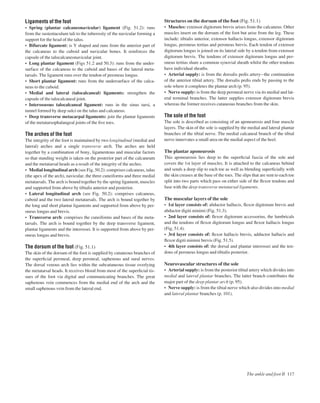 Ligaments of the foot
• Spring (plantar calcaneonavicular) ligament (Fig. 51.2): runs
from the sustentaculum tali to the tuberosity of the navicular forming a
support for the head of the talus.
• Bifurcate ligament: is Y shaped and runs from the anterior part of
the calcaneus to the cuboid and navicular bones. It reinforces the
capsule of the talocalcaneonavicular joint.
• Long plantar ligament (Figs 51.2 and 50.3): runs from the under-
surface of the calcaneus to the cuboid and bases of the lateral meta-
tarsals. The ligament runs over the tendon of peroneus longus.
• Short plantar ligament: runs from the undersurface of the calca-
neus to the cuboid.
• Medial and lateral (talocalcaneal) ligaments: strengthen the
capsule of the talocalcaneal joint.
• Interosseous talocalcaneal ligament: runs in the sinus tarsi, a
tunnel formed by deep sulci on the talus and calcaneus.
• Deep transverse metacarpal ligaments: join the plantar ligaments
of the metatarsophalangeal joints of the ﬁve toes.
The arches of the foot
The integrity of the foot is maintained by two longitudinal (medial and
lateral) arches and a single transverse arch. The arches are held
together by a combination of bony, ligamentous and muscular factors
so that standing weight is taken on the posterior part of the calcaneum
and the metatarsal heads as a result of the integrity of the arches.
• Medial longitudinal arch (see Fig. 50.2): comprises calcaneus, talus
(the apex of the arch), navicular, the three cuneiforms and three medial
metatarsals. The arch is bound together by the spring ligament, muscles
and supported from above by tibialis anterior and posterior.
• Lateral longitudinal arch (see Fig. 50.2): comprises calcaneus,
cuboid and the two lateral metatarsals. The arch is bound together by
the long and short plantar ligaments and supported from above by per-
oneus longus and brevis.
• Transverse arch: comprises the cuneiforms and bases of the meta-
tarsals. The arch is bound together by the deep transverse ligament,
plantar ligaments and the interossei. It is supported from above by per-
oneus longus and brevis.
The dorsum of the foot (Fig. 51.1)
The skin of the dorsum of the foot is supplied by cutaneous branches of
the superﬁcial peroneal, deep peroneal, saphenous and sural nerves.
The dorsal venous arch lies within the subcutaneous tissue overlying
the metatarsal heads. It receives blood from most of the superﬁcial tis-
sues of the foot via digital and communicating branches. The great
saphenous vein commences from the medial end of the arch and the
small saphenous vein from the lateral end.
Structures on the dorsum of the foot (Fig. 51.1)
• Muscles: extensor digitorum brevis arises from the calcaneus. Other
muscles insert on the dorsum of the foot but arise from the leg. These
include: tibialis anterior, extensor hallucis longus, extensor digitorum
longus, peroneus tertius and peroneus brevis. Each tendon of extensor
digitorum longus is joined on its lateral side by a tendon from extensor
digitorum brevis. The tendons of extensor digitorum longus and per-
oneus tertius share a common synovial sheath whilst the other tendons
have individual sheaths.
• Arterial supply: is from the dorsalis pedis arteryathe continuation
of the anterior tibial artery. The dorsalis pedis ends by passing to the
sole where it completes the plantar arch (p. 95).
• Nerve supply: is from the deep peroneal nerve via its medial and lat-
eral terminal branches. The latter supplies extensor digitorum brevis
whereas the former receives cutaneous branches from the skin.
The sole of the foot
The sole is described as consisting of an aponeurosis and four muscle
layers. The skin of the sole is supplied by the medial and lateral plantar
branches of the tibial nerve. The medial calcaneal branch of the tibial
nerve innervates a small area on the medial aspect of the heel.
The plantar aponeurosis
This aponeurosis lies deep to the superﬁcial fascia of the sole and
covers the 1st layer of muscles. It is attached to the calcaneus behind
and sends a deep slip to each toe as well as blending superﬁcially with
the skin creases at the base of the toes. The slips that are sent to each toe
split into two parts which pass on either side of the ﬂexor tendons and
fuse with the deep transverse metatarsal ligaments.
The muscular layers of the sole
• 1st layer consists of: abductor hallucis, ﬂexor digitorum brevis and
abductor digiti minimi (Fig. 51.3).
• 2nd layer consists of: ﬂexor digitorum accessorius, the lumbricals
and the tendons of ﬂexor digitorum longus and ﬂexor hallucis longus
(Fig. 51.4).
• 3rd layer consists of: ﬂexor hallucis brevis, adductor hallucis and
ﬂexor digiti minimi brevis (Fig. 51.5).
• 4th layer consists of: the dorsal and plantar interossei and the ten-
dons of peroneus longus and tibialis posterior.
Neurovascular structures of the sole
• Arterial supply: is from the posterior tibial artery which divides into
medial and lateral plantar branches. The latter branch contributes the
major part of the deep plantar arch (p. 95).
• Nerve supply: is from the tibial nerve which also divides into medial
and lateral plantar branches (p. 101).
The ankle and foot II 117
 