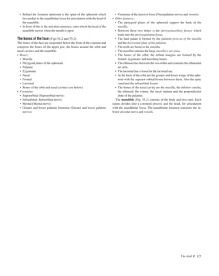 The skull II 125
• Behind the foramen spinosum is the spine of the sphenoid which
lies medial to the mandibular fossa for articulation with the head of
the mandible.
• In front of this is the articular eminence, onto which the head of the
mandible moves when the mouth is open.
The bones of the face (Figs 54.2 and 55.2)
The bones of the face are suspended below the front of the cranium and
comprise the bones of the upper jaw, the bones around the orbit and
nasal cavities and the mandible.
• Bones:
• Maxilla
• Pterygoid plates of the sphenoid
• Palatine
• Zygomatic
• Nasal
• Frontal
• Lacrimal
• Bones of the orbit and nasal cavities (see below)
• Foramina:
• Supraorbital (Supraorbital nerve)
• Infraorbital (Infraorbital nerve)
• Mental (Mental nerve)
• Greater and lesser palatine foramina (Greater and lesser palatine
nerves)
• Foramina of the incisive fossa (Nasopalatine nerves and vessels)
• Other features:
• The pterygoid plates of the sphenoid support the back of the
maxilla.
• Between these two bones is the pterygomaxillary ﬁssure which
leads into the pterygopalatine fossa.
• The hard palate is formed by the palatine process of the maxilla
and the horizontal plate of the palatine.
• The teeth are borne in the maxilla.
• The maxilla contains the large maxillary air sinus.
• The bones of the orbit: the orbital margins are formed by the
frontal, zygomatic and maxillary bones.
• The ethmoid lies between the two orbits and contains the ethmoidal
air cells.
• The lacrimal has a fossa for the lacrimal sac.
• At the back of the orbit are the greater and lesser wings of the sphe-
noid with the superior orbital ﬁssure between them. Also the optic
canal and the infraorbital ﬁssure.
• The bones of the nasal cavity are the maxilla, the inferior concha,
the ethmoid, the vomer, the nasal septum and the perpendicular
plate of the palatine.
The mandible (Fig. 55.2) consists of the body and two rami. Each
ramus divides into a coronoid process and the head, for articulation
with the mandibular fossa. The mandibular foramen transmits the in-
ferior alveolar nerve and vessels.
 