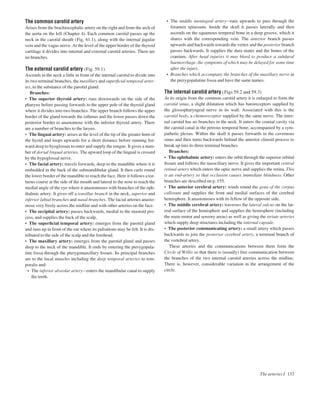 The common carotid artery
Arises from the brachiocephalic artery on the right and from the arch of
the aorta on the left (Chapter 4). Each common carotid passes up the
neck in the carotid sheath (Fig. 61.1), along with the internal jugular
vein and the vagus nerve. At the level of the upper border of the thyroid
cartilage it divides into internal and external carotid arteries. There are
no branches.
The external carotid artery (Fig. 59.1)
Ascends in the neck a little in front of the internal carotid to divide into
its two terminal branches, the maxillary and superﬁcial temporal arter-
ies, in the substance of the parotid gland.
Branches:
• The superior thyroid artery: runs downwards on the side of the
pharynx before passing forwards to the upper pole of the thyroid gland
where it divides into two branches. The upper branch follows the upper
border of the gland towards the isthmus and the lower passes down the
posterior border to anastomose with the inferior thyroid artery. There
are a number of branches to the larynx.
• The lingual artery: arises at the level of the tip of the greater horn of
the hyoid and loops upwards for a short distance before running for-
ward deep to hyoglossus to enter and supply the tongue. It gives a num-
ber of dorsal lingual arteries. The upward loop of the lingual is crossed
by the hypoglossal nerve.
• The facial artery: travels forwards, deep to the mandible where it is
embedded in the back of the submandibular gland. It then curls round
the lower border of the mandible to reach the face. Here it follows a tor-
tuous course at the side of the mouth and lateral to the nose to reach the
medial angle of the eye where it anastomoses with branches of the oph-
thalmic artery. It gives off a tonsillar branch in the neck, superior and
inferior labial branches and nasal branches. The facial arteries anasto-
mose very freely across the midline and with other arteries on the face.
• The occipital artery: passes backwards, medial to the mastoid pro-
cess, and supplies the back of the scalp.
• The superﬁcial temporal artery: emerges from the parotid gland
and runs up in front of the ear where its pulsations may be felt. It is dis-
tributed to the side of the scalp and the forehead.
• The maxillary artery: emerges from the parotid gland and passes
deep to the neck of the mandible. It ends by entering the pterygopala-
tine fossa through the pterygomaxillary ﬁssure. Its principal branches
are to the local muscles including the deep temporal arteries to tem-
poralis and:
• The inferior alveolar arteryaenters the mandibular canal to supply
the teeth.
• The middle meningeal arteryaruns upwards to pass through the
foramen spinosum. Inside the skull it passes laterally and then
ascends on the squamous temporal bone in a deep groove, which it
shares with the corresponding vein. The anterior branch passes
upwards and backwards towards the vertex and the posterior branch
passes backwards. It supplies the dura mater and the bones of the
cranium. After head injuries it may bleed to produce a subdural
haemorrhage, the symptoms of which may be delayed for some time
after the injury.
• Branches which accompany the branches of the maxillary nerve in
the pterygopalatine fossa and have the same names.
The internal carotid artery (Figs 59.2 and 59.3)
At its origin from the common carotid artery it is enlarged to form the
carotid sinus, a slight dilatation which has baroreceptors supplied by
the glossopharyngeal nerve in its wall. Associated with this is the
carotid body, a chemoreceptor supplied by the same nerve. The inter-
nal carotid has no branches in the neck. It enters the cranial cavity via
the carotid canal in the petrous temporal bone, accompanied by a sym-
pathetic plexus. Within the skull it passes forwards in the cavernous
sinus and then turns backwards behind the anterior clinoid process to
break up into its three terminal branches.
Branches:
• The ophthalmic artery: enters the orbit through the superior orbital
ﬁssure and follows the nasociliary nerve. It gives the important central
retinal artery which enters the optic nerve and supplies the retina. This
is an end-artery so that occlusion causes immediate blindness. Other
branches are described on p. 155.
• The anterior cerebral artery: winds round the genu of the corpus
callosum and supplies the front and medial surfaces of the cerebral
hemisphere. It anastomoses with its fellow of the opposite side.
• The middle cerebral artery: traverses the lateral sulcus on the lat-
eral surface of the hemisphere and supplies the hemisphere (including
the main motor and sensory areas) as well as giving the striate arteries
which supply deep structures including the internal capsule.
• The posterior communicating artery: a small artery which passes
backwards to join the posterior cerebral artery, a terminal branch of
the vertebral artery.
These arteries and the communications between them form the
Circle of Willis so that there is (usually) free communication between
the branches of the two internal carotid arteries across the midline.
There is, however, considerable variation in the arrangement of the
circle.
The arteries I 133
 