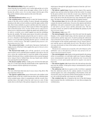 The subclavian artery (Figs 60.1 and 63.1)
Arises from the brachiocephalic artery on the right and the arch of the
aorta on the left. It arches across the upper surface of the 1st rib to
become the axillary artery. It is in close contact with the apex of the
lung and lies behind scalenus anterior at the root of the neck.
Branches:
• The internal thoracic artery: see p. 13.
• The vertebral artery: runs upwards to enter the foramen transver-
sarium of the 6th cervical vertebra. It passes through corresponding
foramina in the other cervical vertebra to reach the upper surface of the
atlas. Here it turns medially in a groove and then enters the cranial cav-
ity through the foramen magnum. Here it joins its fellow of the opposite
side to form the basilar artery. It gives off the anterior and posterior
spinal arteries which descend to supply the spinal cord, and the poster-
ior inferior cerebellar artery which supplies not only the cerebellum
but also the medulla. The basilar artery passes forwards on the under-
surface of the medulla and pons and gives the anterior inferior cerebel-
lar artery, branches to the brainstem and to the inner ear (the internal
auditory artery) and ends by dividing into the superior cerebellar and
posterior cerebral arteries. The latter is joined by the posterior com-
municating artery (p. 133).
• The costocervical trunk: a small artery that passes backwards to
supply muscles of the back. It also supplies the superior thoracic artery
(see Chapter 3).
• The thyrocervical trunk: gives off the superﬁcial cervical and
suprascapular arteries and then passes medially as the inferior thyroid
artery across the vertebral artery to reach the middle of the posterior
border of the thyroid. It has a variable relation to the recurrent laryngeal
nerve, lying in front or behind them, but may branch early with the
nerve passing between the branches.
• The dorsal scapular artery: usually given off from the third part
(Fig. 63.1). It descends along the medial border of the scapula but may
arise in common with the superﬁcial cervical artery.
The veins
The veins of the brain drain into dural venous sinuses (Fig. 60.2). The
most important of these are:
• The superior sagittal sinus: passes backwards in the midline in the
attached border of the falx cerebri from just above the cribriform plate
to the occipital region, where it communicates with the straight sinus,
and then turns to the right to form the right transverse sinus. It then
winds down on the back of the petrous temporal as the sigmoid sinus
which passes through the right jugular foramen to form the right inter-
nal jugular vein.
• The inferior sagittal sinus: begins near the origin of the superior
sagittal sinus and runs in the free border of the falx cerebri. It is joined
by the great cerebral vein to form the straight sinus which lies in the
attachment of the falx to the tentorium cerebelli. The straight sinus
turns to the left to form the left transverse sinus and then the sigmoid
sinus. The latter leaves the skull through the left jugular foramen.
• The cavernous sinus: this lies at the side of the pituitary fossa and
contains the internal carotid artery. It receives the superior and inferior
ophthalmic veins and is connected to some smaller sinusesathe super-
ior and inferior petrosal sinuses and the sphenoidal sinus. The two
cavernous sinuses are joined in front and behind the pituitary by the
intercavernous sinuses.
• The emissary veins: see p. 123.
• The internal jugular vein: passes down the neck from the jugular
foramen, in the carotid sheath along with the internal and common
carotid arteries and the vagus nerve. It ends by joining the subclavian
vein to form the brachiocephalic vein. It receives veins corresponding
to the branches of the external carotid artery ( facial, lingual, pharyn-
geal, and the superior and middle thyroid veins). The inferior thyroid
veins pass downwards in front of the trachea to open into the left bra-
chiocephalic vein.
The facial vein communicates around the orbit with tributaries of the
ophthalmic veins so that infections of the face may spread to the cav-
ernous sinus if not properly treated.
• The external jugular vein: begins in the parotid gland by the joining
of the retromandibular vein with other small veins. It passes obliquely
across sternomastoid to open into the subclavian vein. It receives the
transverse cervical, suprascapular and anterior jugular veins near its
lower end.
• The anterior jugular vein: begins below the chin and runs down the
neck near the midline. It then passes deep to sternomastoid to join the
external jugular vein.
• The subclavian vein: lies in a groove on the 1st rib but is separated
from the subclavian artery by the scalenus anterior. It receives the
external jugular vein, veins corresponding to the branches of the sub-
clavian artery and, at its junction with the internal jugular vein, the thor-
acic duct on the left and the right lymph duct on the right.
• The vertebral vein: this is formed at the level of the 6th foramen
transversarium from the vertebral plexus of veins that accompany the
vertebral artery.
The arteries II and the veins 135
 