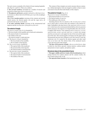 The neck consists essentially of ﬁve blocks of tissue running longitudin-
ally (Figs 61.1 and 61.2). These are as follows:
1 The cervical vertebrae surrounded by a number of muscles and
enclosed in a dense layer of prevertebral fascia.
2 The pharynx and larynx, partially enclosed in a thin layer of pre-
tracheal fascia. Below the level of C6 these give way to the oesophagus
and trachea.
3 & 4 Two vascular packets consisting of the common and internal
carotid arteries, the internal jugular vein and the vagus nerve, all
enclosed in the fascial carotid sheath.
5 An outer enclosing sheath consisting of the sternomastoid and
trapezius and the investing layer of deep fascia of the neck.
The anterior triangle
The anterior triangle (Fig. 61.4) is bounded by:
• The lower border of the mandible and its backward continuation.
• The anterior border of sternomastoid.
• The midline of the neck.
The anterior triangle is subdivided into:
(a) The digastric triangle, bounded by:
• The lower border of the mandible.
• The two bellies of the digastric.
(b) The carotid triangle, bounded by:
• The superior belly of the omohyoid.
• The posterior belly of the digastric.
• The anterior border of sternomastoid.
(c) The muscular triangle, bounded by:
• The superior belly of the omohyoid.
• The anterior border of sternomastoid.
• The midline of the neck.
The contents of these triangles are mostly structures that are continu-
ous, without interruption, from one triangle to another so that it is more
convenient to describe them individually in other chapters.
The posterior triangle (Fig. 61.3)
The posterior triangle is bounded by:
• The posterior border of sternomastoid.
• The anterior border of trapezius.
• The middle part of the clavicle.
Stretching between the two muscles is the investing layer of deep
fascia which splits to enclose them and continues to the anterior tri-
angle. Embedded in the deep fascia is the spinal part of the accessory
nerve which leaves the sternomastoid about halfway down its posterior
border and passes into trapezius two ﬁngerbreadths above the clavicle.
It supplies both muscles. Four cutaneous nerves (transverse cervical,
supraclavicular, greater auricular and lesser occipital) also emerge
near the accessory nerve and supply the skin of the neck and the upper
part of the chest. The external jugular vein begins near the upper end of
sternomastoid and runs down obliquely across this muscle to enter the
subclavian vein. It is joined by the anterior jugular and other small
veins at its lower end. The inferior belly of the omohyoid muscle
crosses the lower part of the triangle.
The ﬂoor of the posterior triangle is the prevertebral fascia, deep
to which lie, from below upwards: scalenus anterior, scalenus medius
and posterior, levator scapulae, and splenius capitis.
Structures deep to the prevertebral fascia
• The upper, middle and lower trunks of the brachial plexus which
emerge between the scalenus anterior and the scalenus medius, the
lower trunk resting on the 1st rib.
• The supraclavicular branches of the brachial plexus (p. 73).
Anterior and posterior triangles 137
 