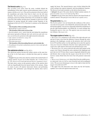The thoracic aorta (Fig. 4.1)
The ascending aorta arises from the aortic vestibule behind the
infundibulum of the right ventricle and the pulmonary trunk. It is con-
tinuous with the aortic arch. The arch lies posterior to the lower half of
the manubrium and arches from front to back over the left main
bronchus. The descending thoracic aorta is continuous with the arch
and begins at the lower border of the body of T4. It initially lies slightly
to the left of the midline and then passes medially to gain access to the
abdomen by passing beneath the median arcuate ligament of the
diaphragm at the level of T12. From here it continues as the abdominal
aorta.
The branches of the ascending aorta are the:
• Right and left coronary arteries.
The branches of the aortic arch are the:
• Brachiocephalic artery: arises from the arch behind the manubrium
and courses upwards to bifurcate into right subclavian and right com-
mon carotid branches posterior to the right sternoclavicular joint.
• Left common carotid artery: see p. 133.
• Left subclavian artery.
• Thyroidea ima artery.
The branches of the descending thoracic aorta include the:
• Oesophageal, bronchial, mediastinal, posterior intercostal and sub-
costal arteries.
The subclavian arteries (see Fig. 60.1)
The subclavian arteries become the axillary arteries at the outer bor-
der of the 1st rib. Each artery is divided into three parts by scalenus
anterior:
• 1st part: the part of the artery that lies medial to the medial border of
scalenus anterior. It gives rise to three branches, the: vertebral artery
(p. 135), thyrocervical trunk and internal thoracic (mammary) artery.
The latter artery courses on the posterior surface of the anterior chest
wall one ﬁngerbreadth from the lateral border of the sternum. Along
its course it gives off anterior intercostal, thymic and perforating
branches. The ‘perforators’ pass through the anterior chest wall to
supply the breast. The internal thoracic artery divides behind the 6th
costal cartilage into superior epigastric and musculophrenic branches.
The thyrocervical trunk terminates as the inferior thyroid artery.
• 2nd part: the part of the artery that lies behind scalenus anterior. It
gives rise to the costocervical trunk (see Fig. 60.1).
• 3rd part: the part of the artery that lies lateral to the lateral border of
scalenus anterior. This part gives rise to the dorsal scapular artery.
The great veins (Fig. 4.2)
The brachiocephalic veins are formed by the conﬂuence of the subcla-
vian and internal jugular veins behind the sternoclavicular joints. The
left brachiocephalic vein traverses diagonally behind the manubrium to
join the right brachiocephalic vein behind the 1st costal cartilage thus
forming the superior vena cava. The superior vena cava receives only
one tributaryathe azygos vein.
The azygos system of veins (Fig. 4.2)
• The azygos vein: commences as the union of the right subcostal vein
and one or more veins from the abdomen. It passes through the aortic
opening in the diaphragm, ascends on the posterior chest wall to the
level of T4 and then arches over the right lung root to enter the superior
vena cava. It receives tributaries from the: lower eight posterior inter-
costal veins, right superior intercostal vein and hemiazygos veins.
• The hemiazygos vein: arises on the left side in the same manner as the
azygos vein. It passes through the aortic opening in the diaphragm and
up to the level of T9 from where it passes diagonally behind the aorta
and thoracic duct to drain into the azygos vein at the level of T8. It
receives venous blood from the lower four left posterior intercostal
veins.
• The accessory hemiazygos vein: drains blood from the middle poster-
ior intercostal veins (as well as some bronchial and mid-oesophageal
veins). The accessory hemiazygos crosses to the right to drain into the
azygos vein at the level of T7.
• The upper four left intercostal veins drain into the left brachio-
cephalic vein via the left superior intercostal vein.
The mediastinum IIbthe vessels of the thorax 13
 