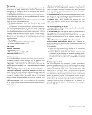 The pharynx
This is an incomplete striated muscular tube, opening in front into the
nasal cavity, the mouth and the larynx, thus being made up of the
nasopharynx, the oropharynx and the laryngopharynx. The muscular
coat (Fig. 62.1) is formed by:
• The superior constrictor: arises from the pterygomandibular liga-
ment (which spans between the pterygoid hamulus and the mandible
just behind the third molar tooth).
• The middle constrictor: arises from the stylohyoid ligament and the
lesser and greater horns of the hyoid bone.
• The inferior constrictor: arises from the thyroid and cricoid
cartilages.
The constrictors encircle the pharynx and interdigitate posteriorly.
The gaps between the constrictors are ﬁlled in by fascia. There is also
an inner longitudinal layer of muscle. The nasopharynx is lined by cili-
ated columnar epithelium and on its posterior wall is situated a mass of
lymphatic tissue, the pharyngeal tonsil or adenoid. The pharyngotym-
panic (Eustachian) tube opens into the nasopharynx at the level of the
ﬂoor of the nose, the cartilage of the tube producing a distinct bulge
behind the opening.
• Nerve supply:
• Motorapharyngeal branch of the vagus (p. 131).
• Sensoryaglossopharyngeal (p. 131).
The larynx
Palpable components
• Hyoid bone, level of C3.
• Thyroid cartilage, level of C4 and 5.
• Cricoid cartilage, level of C6.
Other components
• Arytenoid cartilages: attached to upper border of the cricoid by syn-
ovial joints so that they can slide and rotate. Each has an anterior vocal
process and a lateral muscular process (Figs 62.2 and 62.3).
• Epiglottis: a leaf-shaped piece of elastic cartilage attached to the
back of the thyroid cartilage (Fig. 62.2) and projecting upwards behind
the hyoid.
• Thyrohyoid ligament: joins the hyoid and the thyroid (Fig. 62.1).
• Cricovocal membrane (cricothyroid ligament): attached to the
upper border of the cricoid and passes inside the thyroid to be attached
to the back of the thyroid and to the vocal processes of the arytenoids
(Fig. 62.2). The upper border is thickened to form the vocal ligament
which, with the mucous membrane that covers it, forms the vocal
cords.
• Cricothyroid joint: a small synovial joint between the inferior horn
of the thyroid cartilage and the cricoid, permitting a hinge-like move-
ment (Fig. 62.3).
• Pyriform fossa: the fossa between the posterior border of the thyroid
cartilage and the cricoid and arytenoid cartilages. It is important be-
cause a carcinoma in this region can remain ‘silent’ until it has spread
to the cervical lymph nodes whereas a tumour of the vocal cords pro-
duces early voice changes.
• Mucous membrane: mostly respiratory epithelium (ciliated colum-
nar) but over the vocal cords it changes to stratiﬁed squamous so that
the cords have a pearly appearance (Fig. 62.5).
• Vestibular folds: a pair of additional folds above the vocal folds
( false cords). The space between the vocal and vestibular folds is the
sinus of the larynx.
The intrinsic muscles of the larynx
• Cricothyroid (Figs 62.1 and 62.3): situated on the outside of the
larynx. Tenses the vocal cords.
• Thyroarytenoid (Fig. 62.4): from the back of the thyroid cartilage to
the vocal process of the arytenoid. Relaxes the vocal cords.
• Posterior cricoarytenoid (Figs 62.3 and 62.4): from the back of the
cricoid to the muscular process of the arytenoid. Abducts the vocal
cords.
• Lateral cricoarytenoid (Fig. 62.4): adducts the vocal cords.
• Interarytenoids and aryepiglottic muscle: form a ‘sphincter’, to-
gether with the epiglottis, in order to close off the entrance to the larynx
(glottis) during swallowing.
• Nerve supply:
• Motorarecurrent laryngeal nerve, except for the cricothyroid
which is supplied by the external laryngeal nerve.
• Sensoryaabove the vocal cords, the internal laryngeal nerve
which enters the larynx through the thyrohyoid membrane. Below
the vocal cords, the recurrent laryngeal nerve (which is therefore a
mixed nerve) which enters the larynx just behind the cricothyroid
joint.
Laryngoscopy (Fig. 62.5)
The vocal cords may be seen by means of a warmed, angled mirror
passed to the back of the throat. Only the edges of the cords can be seen
because of the shadow of the false cords. Adduction of the cords may be
observed by asking the patient to say a high-pitched ‘eeeee’ while
abduction occurs when saying ‘Ahhh’. If one of the recurrent laryngeal
nerves is divided, the cord lies in a position midway between adduction
and abduction but this does not produce very severe voice changes
because the uninjured cord can cross the midline to reach the para-
lysed cord. However, if both nerves are cut the cords lie in the cadaveric
position, i.e. in the mid-position. If both nerves are damaged but not
completely divided the cords are adducted since the abductors are
more affected than the adductors (Semon’s law). This may cause
breathing difﬁculties.
The pharynx and larynx 139
 