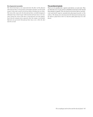 The oesophagus and trachea and the thyroid gland 143
Developmental anomalies
The thyroid develops as an outgrowth from the ﬂoor of the pharynx
(thyroglossal duct) in the position of the future foramen caecum of the
tongue. It descends ventral to the larynx before dividing into two lobes.
The stem of the outgrowth, the thyroglossal duct, normally disappears
although it may remain in part. Aberrant thyroid tissue may occur any-
where along the course of the duct or thyroglossal cysts may appear.
Such thyroid remnants move upwards when the tongue is protruded.
Infection of a persistent thyroglossal duct may occur, when the duct
must be excised.
The parathyroid glands
There are two parathyroids, superior and inferior, on each side. They
are about the size of a pea and are embedded in the back of the thyroid
(but outside its capsule). They develop from the third (inferior parathy-
roid) and fourth (superior parathyroid) pharyngeal pouches of the
embryo. The thymus also develops from the third pouch and may drag
the inferior gland down with it so that the adult gland may lie in the
thorax.
 