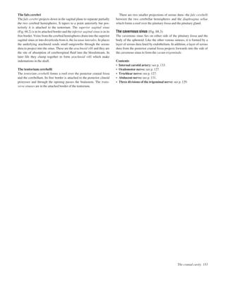 The cranial cavity 153
The falx cerebri
The falx cerebri projects down in the sagittal plane to separate partially
the two cerebral hemispheres. It tapers to a point anteriorly but pos-
teriorly it is attached to the tentorium. The superior sagittal sinus
(Fig. 68.2) is in its attached border and the inferior sagittal sinus is in its
free border. Veins from the cerebral hemispheres drain into the superior
sagittal sinus or into diverticula from it, the lacunae laterales. In places
the underlying arachnoid sends small outgrowths through the serous
dura to project into the sinus. These are the arachnoid villi and they are
the site of absorption of cerebrospinal ﬂuid into the bloodstream. In
later life they clump together to form arachnoid villi which make
indentations in the skull.
The tentorium cerebelli
The tentorium cerebelli forms a roof over the posterior cranial fossa
and the cerebellum. Its free border is attached to the posterior clinoid
processes and through the opening passes the brainstem. The trans-
verse sinuses are in the attached border of the tentorium.
There are two smaller projections of serous duraathe falx cerebelli
between the two cerebellar hemispheres and the diaphragma sellae
which forms a roof over the pituitary fossa and the pituitary gland.
The cavernous sinus (Fig. 68.3)
The cavernous sinus lies on either side of the pituitary fossa and the
body of the sphenoid. Like the other venous sinuses, it is formed by a
layer of serous dura lined by endothelium. In addition, a layer of serous
dura from the posterior cranial fossa projects forwards into the side of
the cavernous sinus to form the cavum trigeminale.
Contents
• Internal carotid artery: see p. 133.
• Oculomotor nerve: see p. 127.
• Trochlear nerve: see p. 127.
• Abducent nerve: see p. 131.
• Three divisions of the trigeminal nerve: see p. 129.
 