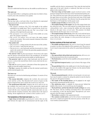 The ear
The ear is subdivided into the outer ear, the middle ear and the inner ear.
The outer ear
The outer third of this is cartilaginous and the inner two-thirds is bony.
Lined by skin with ceruminous (wax) glands.
The middle ear
This has four walls, a roof and a ﬂoor. It can therefore be represented
diagrammatically by an opened-out box (Fig. 70.1).
• The lateral wall:
• The tympanic membrane (Fig. 70.2)athe handle of the malleus
embedded in its middle layer. This is crossed by the chorda tym-
pani, above which is the pars ﬂaccida. The ‘cone of light’ is the
reﬂection of the light from the auriscope.
• The epitympanic recess (attic)athe part of the middle ear cavity
above the tympanic membrane.
• The ossicles: the malleus, incus and stapesathe stapes engages
with the oval window. The ossicles transmit vibrations of the mem-
brane to the inner ear.
• The medial wall:
• The promontoryaa bulge produced by the ﬁrst turn of the cochlea.
• The oval windowaleads into the inner ear.
• The facial nervearuns backwards and then downwards in a bony
canal in the medial wall. It bears the geniculate ganglion and gives
off the chorda tympani.
• The anterior wall: the pharyngotympanic (Eustachian) tube opens
onto the anterior wall and leads down to the nasopharynx. Its function
is to equalize the pressure between the middle ear and the pharynx.
• The posterior wall: the aditus leads backwards into the mastoid
antrum, a cavity in the mastoid bone which, in turn, leads into the mas-
toid air cells.
• The roof: the tegmen tympani, a thin plate of bone that separates the
middle ear from the middle cranial fossa.
• The ﬂoor: separates the middle ear from the internal carotid artery
and the internal jugular vein.
The inner ear
The inner ear is involved in both hearing and balance. It consists of two
components:
• The osseous labyrinth: comprises the vestibule, the semicircular
canals and the cochlea. The labyrinth itself consists of spaces in the
petrous temporal bone and it contains the membranous labyrinth.
• The membranous labyrinth: comprises the utricle and saccule (in
the vestibule), the semicircular ducts (in the semicircular canals) and
the duct of the cochlea (in the cochlea). The utricle and saccule are con-
cerned with the sense of position and the semicircular ducts are con-
cerned with the sensation of motion. The cochlear duct is the organ of
hearing. All are supplied by the vestibulocochlear (auditory) nerve.
The lymphatics of the head and neck (Fig. 70.3)
• Upper deep cervical nodes (jugulodigastric nodes): these are situ-
ated between the upper end of sternomastoid and the angle of the
mandible and also deep to sternomastoid. They drain the head and the
upper part of the neck, directly or indirectly (but there are no lym-
phatics in the cranial cavity).
• The lower deep cervical nodes (jugulo-omohyoid nodes): in the
posterior triangle between the lower end of sternomastoid and the clav-
icle. They drain the lower part of the neck and also receive lymph from
the upper deep cervical nodes, from the breast and some of the lymph
from the thorax and abdomen. The efferents from this group drain into
the thoracic or left lymph duct via the jugular trunk.
• Smaller groups of nodes are shown in Fig. 70.3.
• The lymph drainage of the tongue: the tip of the tongue drains into
the submental nodes. The rest of the anterior two-thirds drains into the
submandibular nodes, some crossing the midline and some passing
directly to the upper deep cervical nodes. The posterior two-thirds
drains directly into the upper deep cervical nodes.
• The lymph drainage of the larynx: above the vocal cords the larynx
drains into the infrahyoid nodes and thence to the upper deep cervical
group. Below the cords, drainage is to the paratracheal and inferior
deep cervical nodes.
Surface anatomy of the head and neck
• The middle meningeal artery: the anterior branch may be exposed
at a point 4 cm above the midpoint of the zygomatic arch. The posterior
branch may be represented on the surface by a pencil placed behind the
ear.
The face
• The supraorbital, infraorbital and mental nerves: all lie on a ver-
tical line passing between the two premolar teeth.
• The facial artery can be felt on the mandible at the anterior border of
the masseter.
• The superﬁcial temporal artery is just in front of the tragus of the
ear.
• The parotid duct follows the middle part of a line from the tragus of
the ear to the middle of the upper lip. It hooks over the anterior border
of the masseter where it can be easily felt.
The neck
• The sternomastoid muscle (with the external jugular vein on its sur-
face) may be made to contract by asking the patient to turn his head to
the opposite side against resistance.
• The trunks of the brachial plexus can be palpated in the angle
between the sternomastoid and the clavicle.
• The subclavian artery is palpable by deep pressure behind the
middle of the clavicle. A cervical rib may also be palpable.
• The hyoid bone, and the thyroid and cricoid cartilages are easily
felt. The larynx, and any swellings associated with it, move upwards
on swallowing, as does the thyroid gland. Thyroglossal cysts move
upwards when the tongue is protruded.
• The trachea is palpable in the suprasternal notch.
• The common carotid artery can be felt in front of sternomastoid
and can be compressed against the transverse process of the 6th cer-
vical vertebra (carotid tubercle).
The ear, and lymphatics and surface anatomy of the head and neck 157
 