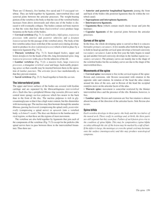 There are 12 thoracic, ﬁve lumbar, ﬁve sacral and 3–5 coccygeal ver-
tebrae. They are held together by ligaments, intervertebral discs and
synovial joints between the articular processes. The weight-bearing
portion of the vertebra is the body so that the size of the vertebral bodies
increases from above downwards and when one of the bodies is dis-
eased it will eventually collapse. The bodies contain red bone marrow
so that the veins that drain them (basivertebral veins) produce large
foramina on the backs of the bodies.
• Cervical vertebrae (Fig. 71.1): small bodies, biﬁd spines, transverse
processes with anterior and posterior tubercles and a foramen
transversarium for the passage of the vertebral artery. The body of the
ﬁrst vertebra (atlas) fuses with that of the second (axis) during develop-
ment to produce its dens (odontoid process) which is held in place by a
transverse ligament (Fig. 71.2).
• Thoracic vertebrae (Fig. 71.3): heart-shaped bodies, upper and
lower demifacets for the heads of the ribs, long downturned spine, long
transverse processes with a facet for the tubercles of the rib.
• Lumbar vertebrae (Fig. 71.4): a massive body, large transverse
processes, a triangular vertebral canal and large, backwardly project-
ing spines so that a needle may be inserted between them in the opera-
tion of lumbar puncture. The articular facets face mediolaterally so
that they prevent rotation.
• Sacral vertebrae (Fig. 23.3): fused together to form the sacrum.
The intervertebral joints
The upper and lower surfaces of the bodies are covered with hyaline
cartilage and are separated by the ﬁbrocartilaginous intervertebral
discs. Each disc has a peripheral ﬁbrous ring (annulus ﬁbrosus) and a
central more spongy nucleus pulposus which lies nearer to the back
than to the front of the disc. The nucleus pulposus is rich in gly-
cosaminoglycans so that it has a high water content, but this diminishes
with increasing age. The nucleus may then herniate through the annulus
ﬁbrosus, passing backwards (compressing the spinal cord), posterolat-
erally (compressing a spinal nerve) or upwards (into a vertebral
bodyaa Schmorl’s node). The discs are thickest in the lumbar and cer-
vical regions, so that these are the regions of most movement.
The vertebrae are also held together by ligaments that join each of
the components of the vertebrae (Fig. 71.5) except for the pedicles (the
spinal nerves have to pass between these in the intervertebral foram-
ina). Thus there are:
• Anterior and posterior longitudinal ligaments joining the front
and back of the bodies (the posterior ligaments thus lie within the ver-
tebral canal).
• Supraspinous and interspinous ligaments.
• Intertransverse ligaments.
• Ligamenta ﬂava (which contain much elastic tissue and join the
laminae).
• Capsular ligaments of the synovial joints between the articular
processes.
Curves of the spine
In the fetus, the whole developing spine is curved so that it is concave
forwards (primary curvature). A few months after birth the baby begins
to hold its head up and the cervical spine develops a forward convexity
(secondary curvature). Later in the ﬁrst year the baby begins to stand
up and another forward convexity develops in the lumbar region (sec-
ondary curvature). The primary curves are mainly due to the shape of
the vertebral bodies but the secondary curves are due to the shape of the
intervertebral discs.
Movements of the spine
• Cervical spine: movement is free in the cervical region of the spine:
ﬂexion and extension, side ﬂexion (associated with rotation to the
opposite side) and rotation. In rotation of the head the atlas rotates
around the dens of the axis, and in ﬂexion of the head the occipital
condyles move on the articular facets of the atlas.
• Thoracic spine: movement is somewhat restricted by the thinner
intervertebral discs and the presence of the ribs. Rotation, however, is
free.
• Lumbar spine: ﬂexion and extension are free but rotation is almost
absent because of the direction of the articular facets. Side ﬂexion also
occurs.
Spina biﬁda
Each vertebra develops in three partsbthe body and the two halves of
the neural arch. These ossify in cartilage and, at birth, the three parts
are still separate but they soon fuse. Failure of such fusion gives rise to
the condition of spina biﬁda. This may be symptomless (spina biﬁda
occulta) although the site of the lesion may be marked by a tuft of hair.
If the defect is large, the meninges or even the spinal cord may herniate
onto the surface (meningocoele) and this may produce neurological
symptoms.
The spine 159
 