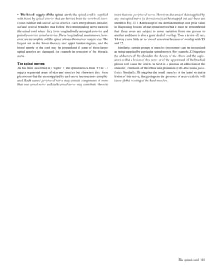 The spinal cord 161
• The blood supply of the spinal cord: the spinal cord is supplied
with blood by spinal arteries that are derived from the vertebral, inter-
costal, lumbar and lateral sacral arteries. Each artery divides into dor-
sal and ventral branches that follow the corresponding nerve roots to
the spinal cord where they form longitudinally arranged anterior and
paired posterior spinal arteries. These longitudinal anastomoses, how-
ever, are incomplete and the spinal arteries themselves vary in size. The
largest are in the lower thoracic and upper lumbar regions, and the
blood supply of the cord may be jeopardized if some of these larger
spinal arteries are damaged, for example in resection of the thoracic
aorta.
The spinal nerves
As has been described in Chapter 2, the spinal nerves from T2 to L1
supply segmental areas of skin and muscles but elsewhere they form
plexuses so that the areas supplied by each nerve become more complic-
ated. Each named peripheral nerve may contain components of more
than one spinal nerve and each spinal nerve may contribute ﬁbres to
more than one peripheral nerve. However, the area of skin supplied by
any one spinal nerve (a dermatome) can be mapped out and these are
shown in Fig. 72.1. Knowledge of the dermatome map is of great value
in diagnosing lesions of the spinal nerves but it must be remembered
that these areas are subject to some variation from one person to
another and there is also a good deal of overlap. Thus a lesion of, say,
T4 may cause little or no loss of sensation because of overlap with T3
and T5.
Similarly, certain groups of muscles (myotomes) can be recognized
as being supplied by particular spinal nerves. For example, C5 supplies
the abductors of the shoulder, the ﬂexors of the elbow and the supin-
ators so that a lesion of this nerve or of the upper trunk of the brachial
plexus will cause the arm to be held in a position of adduction of the
shoulder, extension of the elbow and pronation (Erb–Duchenne para-
lysis). Similarly, T1 supplies the small muscles of the hand so that a
lesion of this nerve, due perhaps to the presence of a cervical rib, will
cause global wasting of the hand muscles.
 