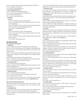 Insertion: Into the lateral side of the proximal phalanx of the big toe.
Action: Adduction of the big toe.
Nerve supply: Lateral plantar nerve.
• Flexor digiti minimi brevis
Origin: From the base of the 5th metatarsal.
Insertion: Into the proximal phalanx of the little toe.
Action: Flexion of the little toe.
Nerve supply: Lateral plantar nerve.
• Interossei:
• Dorsal
Origin: From adjacent sides of the metatarsals.
Insertion: Into the dorsal extensor expansions and the sides of the
proximal phalanges.
Actions: Abduction of the toes; ﬂexion of the metatarsophalangeal
joints and extension of the interphalangeal joints.
Nerve supply: Lateral plantar nerve.
• Plantar
Origin: From the bases of three of the metatarsals.
Insertion: Into the dorsal extensor expansions and the sides of the
proximal phalanges.
Actions: Adduction of the toes and assisting the other actions of the
dorsal interossei.
Nerve supply: Lateral plantar nerve.
The head and neck
The muscles of mastication
• Temporalis
Origin: From the lateral side of the skull below the temporal line.
Insertion: To the coronoid process of the mandible, extending down the
anterior border as far as the third molar tooth. It passes deep to the
zygomatic arch.
Actions: Closes the mouth and clenches the teeth. The posterior ﬁbres
are horizontal and help to retract the mandible when closing the mouth.
• Masseter
Origin: From the lower border of the zygomatic arch.
Insertion: To the lateral side of the mandible in the region of the angle.
Actions: Closes the mouth and clenches the teeth.
• Lateral pterygoid
Origin: From the lateral pterygoid plate.
Insertion: To the neck of the mandible and the intra-articular disc of the
temporomandibular joint.
Actions: It protrudes the mandible and moves the head of the mandible
onto the articular eminence when the mouth is opened.
• Medial pterygoid
Origin: From the lateral pterygoid plate.
Insertion: To the medial surface of the mandible near the angle.
Action: Helps to close the mouth.
Nerve supply of the muscles of mastication: The muscles of mastication
are all supplied by the mandibular division of the trigeminal nerve.
The muscles of facial expression
The principal muscles of facial expression are shown in Fig. 67.1, from
which their actions can be deduced. Only a few of them will be
described here.
• Occipitofrontalis
Origin: The frontal belly extends backwards from the forehead region
and the occipital belly extends forwards from the occipital bone.
Insertion: Both parts are inserted into the galea aponeurotica (epicra-
nial aponeurosis).
Actions: The frontal belly lifts the eyebrows when looking upwards and
both bellies can move the whole scalp on the underlying loose fascia.
• Orbicularis oculi
In two parts. The orbital part surrounds the whole eye, blending with
the frontal belly of occipitofrontalis. It closes the eye tightly. The
palpebral part is in the eyelid and closes the eye gently as in sleep.
• Orbicularis oris
Surrounds the whole mouth and blends in with the surrounding muscles
that are shown in Fig. 67.1. Closes the mouth and protrudes the lips.
• Buccinator
Origin: From the pterygomandibular ligament, where it is continuous
with the superior constrictor of the pharynx.
Insertion: Blends in with the orbicularis oris. Tightens the cheeks and
keeps them in contact with the gums, thus preventing food collecting in
the vestibule of the mouth.
• Platysma
Origin: From the skin over the upper part of the chest, crossing the
mandible to blend in with the orbicularis oris. Pulls down the corners of
the mouth and has an antisphincteric action on the neck as in loosening
a tight collar.
Nerve supply of the muscles of facial expression: All the muscles of
facial expression are supplied by the facial nerve.
• Trapezius
Origin: From the superior nuchal line, the ligamentum nuchae and the
spines of all the thoracic vertebrae.
Insertion: Into the spine of the scapula, the lateral edge of the acromion
and the lateral third of the clavicle.
Actions: Extends the head on looking upwards, raises the tips of the
shoulders, braces the shoulders back, and helps serratus anterior to
rotate the scapula during abduction of the arm.
Nerve supply: Spinal accessory nerve.
• Sternocleidomastoid
Origin: From the front of the manubrium (by a narrow rounded tendon)
and the medial third of the clavicle.
Insertion: To the mastoid process and the lateral part of the superior
nuchal line.
Actions: Rotates the head to the opposite side and ﬂexes the cervical
spine to the same side, thus bringing the ear nearer to the shoulder of the
same side. Both muscles acting together can ﬂex the cervical spine
against resistance. An accessory muscle of respiration.
Nerve supply: Spinal accessory nerve.
• Scalenus anterior
Origin: From anterior tubercles of the transverse processes of several
cervical vertebrae.
Insertion: To the scalene tubercle on the medial border of the 1st rib, by
means of a narrow pointed tendon.
Actions: Flexes the cervical spine, produces lateral ﬂexion to the
same side and rotation to the opposite side. An accessory muscle of
respiration.
Nerve supply: Cervical spinal nerves.
• Scalenus medius
Origin: From the posterior tubercles of the transverse processes of
most of the cervical vertebrae.
Insertion: Into a large area on the 1st rib behind scalenus anterior.
Actions: Similar to those of scalenus anterior.
Nerve supply: Cervical spinal nerves.
• Other muscles
Other muscles of the neck, such as the strap muscles, are described
fully in the text.
Muscle index 167
 