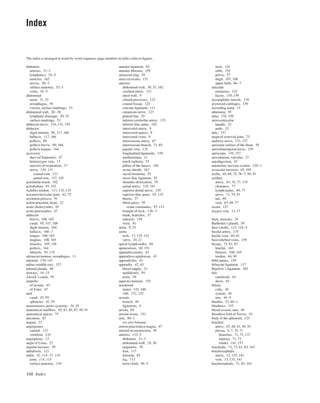 168 Index
The index is arranged in word-by-word sequence; page numbers in italics refer to ﬁgures.
annular ligament, 83
annulus ﬁbrosus, 159
anorectal ring, 59
ansa cervicalis, 131
anterior
abdominal wall, 30, 37, 162
cerebral artery, 133
chest wall, 9
clinoid processes, 123
cranial fossae, 123
cruciate ligament, 111
cutaneous nerve, 127
gluteal line, 55
inferior cerebellar artery, 135
inferior iliac spine, 102
intercostal artery, 9
intercostal spaces, 9
intercostal veins, 9
interosseous artery, 67
interosseous branch, 71, 85
jugular vein, 135
longitudinal ligaments, 159
mediastinum, 11
notch (spleen), 53
pillars of the fauces, 146
rectus sheath, 162
sacral foramina, 55
sacro-iliac ligament, 55
shoulder dislocation, 79
spinal artery, 135, 161
superior dental nerve, 129
superior iliac spine, 55, 119
thorax, 27
tibial artery, 95
venae comitantes, 97, 113
triangle of neck, 136–7
trunk, branches, 57
tubercle, 159
wrist, 91
aorta, 9, 53
aortic
arch, 13, 135, 141
valve, 20, 21
apical lymph nodes, 69
aponeurosis, 90, 151
appendicectomy, 43
appendices epiploicae, 43
appendicitis, 43
appendix, 42, 43
blood supply, 32
epididymis, 59
testis, 59
aqueous humour, 155
arachnoid
mater, 152, 160
villi, 152, 153
arcuate
branch, 49
ligaments, 9
areola, 69
areolar tissue, 151
arm, 80–1
see also forearm
arteria pancreatica magna, 47
arterial reconstruction, 95
arteries, 132–5
abdomen, 31–3
abdominal wall, 29, 30
epigastric, 30
foot, 117
forearm, 85
leg, 113
lower limb, 94–5
neck, 141
orbit, 154
pelvis, 57
thigh, 107, 108
upper limb, 66–7
articular
eminence, 125
facets, 158, 159
aryepiglottic muscle, 139
arytenoid cartilages, 139
ascending aorta, 13
atheroma, 95
atlas, 158, 159
atrioventricular
bundle, 23
node, 23
attic, 157
atypical synovial joint, 75
auditory nerve, 131, 157
auricular surface of the ilium, 55
auriculotemporal nerve, 129
auriscope, 156, 157
auscultation, valvular, 27
autodigestion, 47
autonomic nervous system, 120–1
avascular necrosis, 65, 105
axilla, 68, 69, 75, 76–7, 90, 91
axillary
artery, 67, 76, 77, 135
clearance, 77
lymph nodes, 69, 77
nerve, 71, 79, 91
tail, 69
vein, 67, 69, 77
axons, 127
azygos vein, 13, 17
back, muscles, 74
Bartholin’s glands, 59
base (skull), 123, 124–5
basilar artery, 135
basilic vein, 69, 81
basivertebral veins, 159
biceps, 73, 81, 83
brachii, 163
femoris, 108, 165
tendon, 64, 90
biﬁd spines, 159
bifurcate ligament, 117
Bigelow’s ligament, 102
bile
canaliculi, 44
ducts, 44
biliary
colic, 45
system, 46
tree, 44–5
bladder, 53, 60–1
blindness, 133
blood vessels, arm, 80
bloodless fold of Treves, 43
body of the sphenoid, 123
brachial
artery, 67, 69, 81, 90, 91
plexus, 6, 7, 70, 71
branches, 71, 73, 137
injuries, 71, 73
trunks, 141, 157
brachialis, 71, 73, 81, 83, 163
brachiocephalic
artery, 13, 135, 141
vein, 13, 135, 141
brachioradialis, 71, 85, 163
Index
abdomen
arteries, 31–3
lymphatics, 34–5
muscles, 162
nerves, 50–1
surface anatomy, 52–3
veins, 34–5
abdominal
aorta, 31, 32
oesophagus, 39
viscera, surface markings, 53
abdominal wall, 28–30
lymphatic drainage, 30, 35
surface markings, 53
abducent nerve, 126, 131, 155
abductor
digiti minimi, 89, 117, 166
hallucis, 117, 166
pollicis, 89
pollicis brevis, 89, 164
pollicis longus, 164
accessory
duct (of Santorini), 47
hemiazygos vein, 13
muscles of respiration, 17
nerve, 130, 131
cranial root, 121
spinal root, 137, 145
acetabular notch, 102
acetabulum, 93, 102
Achilles tendon, 113, 115, 119
acromioclavicular joint, 62, 75
acromion process, 91
action potential, heart, 22
acute cholecystitis, 45
acute pancreatitis, 47
adductor
brevis, 108, 165
canal, 95, 107, 108
digiti minimi, 164
hallucis, 166–7
longus, 108, 165
magnus, 108, 165
muscles, 105, 106
pollicis, 164
tubercle, 93, 119
adenocarcinomas, oesophagus, 11
adenoid, 139, 147
aditus (middle ear), 157
adrenal glands, 49
airways, 14–15
Alcock’s canal, 59
ampulla
of rectum, 43
of Vater, 47
anal
canal, 43, 59
sphincter, 42, 59
anastomoses, porto-systemic, 34, 35
anatomical snuffbox, 65, 67, 86, 87, 90, 91
anatomical spaces, 75
anconeus, 83
angina, 23
angiograms
carotid, 132
vertebral, 134
angioplasty, 23
angle of Louis, 27
angular incisure, 39
anhidrosis, 121
ankle, 92, 114–17, 118
joint, 114, 115
surface anatomy, 119
 