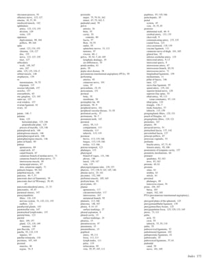 Index 173
olecranon process, 91
olfactory nerve, 123, 127
omenta, 36, 37, 39
omohyoid muscle, 142
ophthalmic
artery, 123, 133, 155
division, 129
veins, 135
opponens
digiti minimi, 89, 164
pollicis, 89, 164
optic
canal, 123, 154, 155
chiasma, 126, 127
disc, 155
nerve, 123, 127, 129
tract, 127
orbicularis
oculi, 148, 167
oris, 167
orbit, 125, 135, 154–5
orbital muscle, 148
oropharynx, 139
os
innominatum, 54, 55
trigonum, 115
osseous labyrinth, 157
ossicles, 157
osteoarthritis, 65
otic ganglion, 121, 145
outer ear, 157
oval window, 157
ovarian ligament, 61
ovary, 61
palate, 146–7
palatine
bone, 125
horizontal plate, 125, 146
perpendicular plate, 125
process of maxilla, 125, 146
palatoglossal arch, 146
palatoglossus muscle, 146
palatopharyngeal arch, 146
palatopharyngeus muscle, 146
palm (of hand), 89
palmar
aponeurosis, 89
carpal arch, 67
carpal branch, 67
cutaneous branch of median nerve, 71
cutaneous branch of ulnar nerve, 73
interosseous muscle, 88
metacarpal arteries, 67
skin, cutaneous supply, 71
palmaris longus, 90, 163
palpebral muscle, 148
pancreas, 46–7, 53
pancreatic duct (of Santorini), 39
pancreatic duct (of Wirsung), 39, 45,
47
pancreaticoduodenal artery, 31, 33
pancreatitis, 45, 47
paranasal sinuses, 147
parasympathetic
ﬁbres, 126, 128
nervous system, 51, 120, 121, 155
outﬂow, 121
parathyroid glands, 143
paratonsillar vein, 147
paratracheal lymph nodes, 157
parietal bone, 123
parotid
duct, 149, 157
gland, 121, 130, 149
tumours, 149
pars ﬂaccida, 157
patella, 93, 110, 119
injuries, 93
patellar retinacula, 110
pectineus, 107, 165
pectoral
muscles, 90
region, 74–5
pectoralis
major, 75, 79, 91, 162
minor, 67, 75, 162–3
pudendal canal, 59
pelvic
arteries, 56
brim, 55
cavity, 55
contents, 60
fascia, 57
ﬂoor, 54, 55
outlet, 55
splanchnic nerves, 51, 121
tumours, 97
viscera, 60–1
pelvis, 50, 54–7, 60, 105
lymphatic drainage, 35
sex differences, 55
penile urethra, 61
penis, 59
peptic ulcer disease, 39
percutaneous transluminal angioplasty (PTA), 95
perforating
arteries, 95
cutaneous nerve, 101
veins, 97
pericardium, 18, 19
pericranium, 151
perineal
body, 55
membrane, 59
perinephric fat, 49
perineum, 58–9
peripheral nerve, 161
peripheral vascular disease, 51, 95
peritoneal cavity, 37
peritoneum, 36–7
permanent teeth, 147
peroneal
artery, 95, 113
compartment, 113
retinacula, 113
tubercle, 115, 119
peroneus
brevis, 113, 119, 166
longus, 113, 119, 166
tertius, 113, 166
petrous temporal, 123
phalanges, 115
pharyngeal
branch of vagus, 131, 146
plexus, 146
tonsil, 139, 147
vein, 135
pharyngotympanic tube, 139, 157
pharynx, 137, 138–9, 143, 145, 146
phrenic nerve, 25, 141
pia mater, 152, 160
piriformis muscle, 105, 165
pisiform bone, 91
pivot joints, 83
plantar
aponeurosis, 117
calcaneonavicular, 117
interosseous, 167
metatarsal branch, 95
plantaris, 113, 166
platysma, 148, 167
pleura, 9, 14–15
surface markings, 27
pleural aspiration, 9
pleural cavity, 15
surface markings, 26
pleurisy, 15
pneumococcus, 47
pneumonia, 15
pneumothorax, 15
popliteal
artery, 95, 111
fossa, 111, 111
lymph nodes, 111
pulse, 119
trifurcation, 95
vein, 95, 97, 107, 111
popliteus, 93, 110, 166
porta hepatis, 45
portal
system, 44
vein, 34, 35, 45
posterior
abdominal wall, 48–9
cerebral artery, 133, 135
chest wall, 9
communicating artery, 133, 135
cranial fossa, 123
crico-arytenoid, 138, 139
cruciate ligament, 111
cutaneous nerve of thigh, 101, 105
gluteal line, 55
inferior cerebellar artery, 135
intercostal artery, 9, 13
intercostal spaces, 9
interosseous artery, 67
interosseous branch, 85, 91
interosseous nerve, 71
longitudinal ligaments, 159
mediastinum, 11
pillar of fauces, 146
rami, 127
sacro-iliac ligament, 55
spinal artery, 135, 161
superior dental nerve, 129
superior iliac spine, 55
tibial artery, 95, 113
venae comitantes, 97, 119
tibial pulse, 119
triangle, 136–7
trunk, branches, 57
tubercle, 115, 159
postganglionic ﬁbres, 120, 121
pouch of Douglas, 43
preganglionic ﬁbres, 120, 121
premolars, 147
prepuce, 59
presacral nerves, 51
pretracheal fascia, 137, 142
prevertebral fascia, 137
princeps pollicis, 67
processus vaginalis, 53
profunda
brachii artery, 67, 71, 81
femoris artery, 95, 108
promontory of tympanic cavity, 157
pronation, mechanisms, 64
pronator
quadratus, 83, 163
teres, 83, 163
prostate, 60, 61
prostatic
sinus, 61
urethra, 61
utricle, 61
proximal
phalanges, 89
transverse crease, 91
psoas, 106, 107
bursa, 103
major, 162, 165
PTA (percutaneous transluminal angioplasty),
95
pterygoid plates of the sphenoid, 125
pterygomandibular ligament, 139
pterygomaxillary ﬁssure, 125
pterygopalatine fossa, 125, 129, 133, 145
ptosis, 73, 121
pubic
arch, 55
crest, 55
tubercle, 53, 55, 118
pubis, 55
pubocervical ligaments, 57
pubofemoral ligament, 102
puboprostatic ligaments, 61
puborectalis, 55
pubovesical ligaments, 57, 61
pudendal
canal, 59
nerve, 101, 105
 