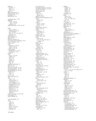 174 Index
pulmonary
ligament, 15
plexus, 17
valve, 20, 21
pupil, 155
pupillary constriction, 73
pyloric sphincter, 38, 39
pyramidalis, 30
pyriform fossa, 139
quadrangular space, 74, 75
quadratus
femoris, 105, 165
nerve, 101, 105
lumborum, 162
quadriceps femoris, 93, 107, 110, 165
radial
artery, 67, 85, 91
collateral ligament, 87
head, 63, 64, 91
nerve, 63, 70, 71, 81, 84, 85, 91
tuberosity, 64
radialis indicis, 67
radiocarpal joint, 87
radius, 64, 91
Raynaud’s syndrome, 25
recto-uterine pouch (of Douglas), 43, 61
rectovesical fascia, 43, 61
rectum, 42, 43
rectus
abdominis, 28, 30, 162
femoris, 105, 165
sheath, 28, 30, 162
recurrent branch
laryngeal nerve, 131, 139
median nerve, 71, 88
red pulp, 47
renal
arteries, 32, 33, 49
columns, 48
cortex, 49
fascia, 49
medulla, 49
pelvis, 49
veins, 49
respiration, mechanisms, 17
rete testis, 59
retina, 126, 127, 155
retinacula of hip joint, 102, 105
retrocalcaneal bursa, 113, 115
retromandibular vein, 135, 149
rhomboids, 162
major, 75
minor, 75
ribs, 6, 7, 140
ridge of Passavant, 146
right
atrium, 20, 21
common carotid, 13
coronary artery, 13
crus of diaphragm, 9, 10
internal jugular vein, 135
lymph duct, 10, 11, 135
lymphatic trunks, 69
phrenic nerve, 24, 25
subclavian, 13
transverse sinus, 135
vagus nerve, 24, 25
ventricle, 21
rotator cuff muscles, 63, 78, 79, 163
round ligament, 57
rugae of stomach, 39
saccule of labyrinth, 157
sacral
canal, 55
cornua, 55
hiatus, 55
outﬂow, 121
plexus, 57, 100, 101
promontory, 55
vertebrae, 159
sacro-iliac joint, 55
sacrospinous ligament, 54, 55, 105
sacrotuberous ligament, 54, 55, 105
sacrum, 54, 55, 159
salivary glands, 145
saphenous
nerve, 99
opening, 106
sartorius, 107, 165
SBO (small bowel obstruction), 40, 41
scalene
muscles, 140
tubercle, 7
scalenus
anterior, 140, 167
medius, 140, 167
scalp, 151
scaphoid bone, 64, 65, 91
scapula, 27, 63, 91
scapular
anastomosis, 77
inferior angle, 91
region, 74–5
Scarpa’s fascia, 30
Schmorl’s node, 159
sciatic
foramina, 105
nerve, 100, 101, 105, 107, 118
damage, 119
sclera, 155
scrotum, 53, 59
segmental
arteries, 49
bronchus, 16
sella turcica, 123
semicircular
canals, 157
ducts, 157
semilunar cartilages, 111
semimembranosus, 108, 166
bursa, 110
seminal vesicles, 61
seminiferous tubules, 59
semitendinosus, 108, 165–6
sensory
ﬁbres, 145
nerves, 126
serous dura, 152
serratus anterior, 75, 79, 162
paralysis, 77
sex hormones, 61
short plantar ligament, 117
shoulder, 78–9
dislocations, 71, 78, 79
sigmoid
branches, 32, 33
sinus, 135
sinu-atrial (SA) node, 22, 23
sinus
of larynx, 139
venosus sclerae, 155
skin
abdominal wall, 30
hand, 89
skull, 122–5
small
bowel obstruction, 40, 41
intestine, 41
mesentery of, 36, 37
saphenous vein, 97, 119
soft palate, 146
soleal
line, 93
plexus, 97
soleus, 113, 115, 166
spermatic cord, 29, 30, 53
spermatogenesis, 59
spheno-ethmoidal recess, 147
sphenoid, 124
sphenoidal
air sinus, 123, 135, 147
sphenopalatine
ganglion, 121, 129
nerve, 129
sphincter
of Oddi, 39
pupillae, 155
urethrae, 61
vaginae, 55
vesicae, 61
spina biﬁda, 159
spinal
arteries, 161
cord, 159, 160–1
nerves, 121, 126–7, 161
root, 131
spine, 158–9
of scapula, 91
splanchnic nerves, 24, 25
spleen, 46–7, 53
splenectomy, 47
splenic
artery, 31, 33
lymphoid follicles, 47
pedicles, 47
spring ligament, 117
squamous carcinomas, oesophagus, 11
squamous temporal, 123
stapes, 157
stellate ganglion, 121, 141
stent insertion, 95
sternal angle, 27
sternebrae, 7
sternoclavicular
joint, 62, 74, 75
ligaments, 62
sternocleidomastoid, 167
sternocostal joint, 7
sternohyoid muscle, 142
sternomastoid, 137, 157
sternothyroid, 142
sternum, 7
steroid hormones, 49
stomach, 38, 39
lymphatic drainage, 35
straight sinus, 135
strap muscles, 131, 142
striate arteries, 133
styloglossus muscle, 147
stylohyoid ligament, 139
styloid process, 91, 93
stylomastoid foramen, 124
subacromial bursa, 79
subarachnoid space, 152, 155, 160
subclavian
artery, 7, 13, 91, 134, 135, 140, 141, 157
vein, 13, 135, 141
subcostal
artery, 13
muscle, 9
nerve, 51
plane, 53
subdural haemorrhage, 133
sublingual
gland, 121, 145
papilla, 145
submandibular
duct, 145
ganglion, 121, 145
gland, 121, 145
lymph nodes, 157
region, 144–5
submental lymph nodes, 157
subsartorial canal, 95, 107, 108
subsartorial plexus, 108
subscapular
artery, 67
bursa, 79
subscapularis, 75, 79, 163
subtalar joint, 115
sulcus terminalis, 147
superﬁcial
cervical artery, 135
cervical ganglion, 155
circumﬂex iliac artery, 107
epigastric artery, 107
external pudendal artery, 107
inguinal lymph nodes, 119
 