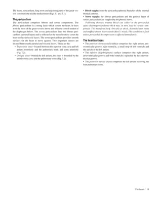 The heart I 19
• Blood supply: from the pericardiacophrenic branches of the internal
thoracic arteries.
• Nerve supply: the ﬁbrous pericardium and the parietal layer of
serous pericardium are supplied by the phrenic nerve.
Following thoracic trauma blood can collect in the pericardial
space (haemopericardium) which may, in turn, lead to cardiac tam-
ponade. This manifests itself clinically as shock, distended neck veins
and mufﬂed/absent heart sounds (Beck’s triad). This condition is fatal
unless pericardial decompression is effected immediately.
The heart surfaces
• The anterior (sternocostal) surface comprises the: right atrium, atri-
oventricular groove, right ventricle, a small strip of left ventricle and
the auricle of the left atrium.
• The inferior (diaphragmatic) surface comprises the: right atrium,
atrioventricular groove and both ventricles separated by the interven-
tricular groove.
• The posterior surface (base) comprises the left atrium receiving the
four pulmonary veins.
The heart, pericardium, lung roots and adjoining parts of the great ves-
sels constitute the middle mediastinum (Figs 3.1 and 7.1).
The pericardium
The pericardium comprises ﬁbrous and serous components. The
ﬁbrous pericardium is a strong layer which covers the heart. It fuses
with the roots of the great vessels above and with the central tendon of
the diaphragm below. The serous pericardium lines the ﬁbrous peri-
cardium (parietal layer) and is reﬂected at the vessel roots to cover the
heart surface (visceral layer). The serous pericardium provides smooth
surfaces for the heart to move against. Two important sinuses are
located between the parietal and visceral layers. These are the:
• Transverse sinusalocated between the superior vena cava and left
atrium posteriorly and the pulmonary trunk and aorta anteriorly
(Fig. 7.2).
• Oblique sinusabehind the left atrium, the sinus is bounded by the
inferior vena cava and the pulmonary veins (Fig. 7.2).
 
