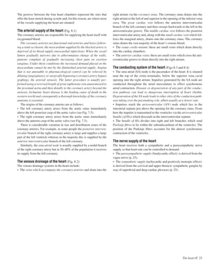 The grooves between the four heart chambers represent the sites that
offer the least stretch during systole and, for this reason, are where most
of the vessels supplying the heart are situated.
The arterial supply of the heart (Fig. 8.1)
The coronary arteries are responsible for supplying the heart itself with
oxygenated blood.
The coronary arteries are functional end-arteries and hence follow-
ing a total occlusion, the myocardium supplied by the blocked artery is
deprived of its blood supply (myocardial infarction). When the vessel
lumen gradually narrows due to atheromatous change of the walls,
patients complain of gradually increasing chest pain on exertion
(angina). Under these conditions the increased demand placed on the
myocardium cannot be met by the diminished arterial supply. Angina
that is not amenable to pharmacological control can be relieved by
dilating (angioplasty), or surgically bypassing (coronary artery bypass
grafting), the arterial stenosis. The latter procedure is usually per-
formed using a reversed length of great saphenous vein anastomosed to
the proximal aorta and then distally to the coronary artery beyond the
stenosis. Ischaemic heart disease is the leading cause of death in the
western world and consequently a thorough knowledge of the coronary
anatomy is essential.
The origins of the coronary arteries are as follows:
• The left coronary artery arises from the aortic sinus immediately
above the left posterior cusp of the aortic valve (see Fig. 7.5).
• The right coronary artery arises from the aortic sinus immediately
above the anterior cusp of the aortic valve (see Fig. 7.5).
There is considerable variation in size and distribution zones of the
coronary arteries. For example, in some people the posterior interven-
tricular branch of the right coronary artery is large and supplies a large
part of the left ventricle whereas in the majority this is supplied by the
anterior interventricular branch of the left coronary.
Similarly, the sinu-atrial node is usually supplied by a nodal branch
of the right coronary artery but in 30–40% of the population it receives
its supply from the left coronary.
The venous drainage of the heart (Fig. 8.2)
The venous drainage systems in the heart include:
• The veins which accompany the coronary arteries and drain into the
right atrium via the coronary sinus. The coronary sinus drains into the
right atrium to the left of and superior to the opening of the inferior vena
cava. The great cardiac vein follows the anterior interventricular
branch of the left coronary and then sweeps backwards to the left in the
atrioventricular groove. The middle cardiac vein follows the posterior
interventricular artery and, along with the small cardiac vein which fol-
lows the marginal artery, drains into the coronary sinus. The coronary
sinus drains the vast majority of the heart’s venous blood.
• The venae cordis minimi: these are small veins which drain directly
into the cardiac chambers.
• The anterior cardiac veins: these are small veins which cross the atri-
oventricular groove to drain directly into the right atrium.
The conducting system of the heart (Figs 8.3 and 8.4)
• The sinu-atrial (SA) node is the pacemaker of the heart. It is situated
near the top of the crista terminalis, below the superior vena caval
opening into the right atrium. Impulses generated by the SA node are
conducted throughout the atrial musculature to effect synchronous
atrial contraction. Disease or degeneration of any part of the conduc-
tion pathway can lead to dangerous interruption of heart rhythm.
Degeneration of the SA node leads to other sites of the conduction path-
way taking over the pacemaking role, albeit usually at a slower rate.
• Impulses reach the atrioventricular (AV) node which lies in the
interatrial septum just above the opening for the coronary sinus. From
here the impulse is transmitted to the ventricles via the atrioventricular
bundle (of His) which descends in the interventricular septum.
• The bundle of His divides into right and left branches which send
Purkinje ﬁbres to lie within the subendocardium of the ventricles. The
position of the Purkinje ﬁbres accounts for the almost synchronous
contraction of the ventricles.
The nerve supply of the heart
The heart receives both a sympathetic and a parasympathetic nerve
supply so that heart rate can be controlled to demand.
• The parasympathetic supply (bradycardic effect): is derived from the
vagus nerve (p. 25).
• The sympathetic supply (tachycardic and positively inotropic effect):
is derived from the cervical and upper thoracic sympathetic ganglia by
way of superﬁcial and deep cardiac plexuses (p. 25).
The heart II 23
 