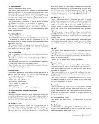 The anterior thorax
Landmarks of the anterior thorax include:
• The angle of Louis (sternal angle): formed by the joint between the
manubrium and body of the sternum. It is an important landmark as the
2nd costal cartilages articulate on either side and by following this line
onto the 2nd rib, further ribs and intercostal spaces can be identiﬁed.
The sternal angle corresponds to a horizontal point level with the inter-
vertebral disc between T4 and T5.
• The suprasternal notch: situated in the midline between the medial
ends of the clavicles and above the upper edge of the manubrium.
• The costal margin: formed by the lower borders of the cartilages of
the 7th, 8th, 9th and 10th ribs and the ends of the 11th and 12th ribs.
• The xiphisternal joint: formed by the joint between the body of the
sternum and xiphisternum.
The posterior thorax
Landmarks of the posterior thorax include:
• The ﬁrst palpable spinous process is that of C7 (vertebra prominens).
C1–6 vertebrae are covered by the thick ligamentum nuchae. The
spinous processes of the thoracic vertebrae can be palpated and counted
in the midline posteriorly.
• The scapula is located on the upper posterior chest wall. In slim sub-
jects the superior angle, inferior angle, spine and medial (vertebral)
border of the scapula are easily palpable.
Lines of orientation
These are imaginary vertical lines used to describe locations on the
chest wall. These include:
• The mid-clavicular line: a vertical line from the midpoint of the clav-
icle downwards.
• The anterior and posterior axillary lines: from the anterior and poster-
ior axillary folds, respectively, vertically downwards.
• The mid-axillary line: from the midpoint between anterior and poster-
ior axillary lines vertically downwards.
Vertebral levels
Palpable bony prominences can be used to identify the location of
important underlying structures. The following bony landmarks and
their corresponding vertebral levels are given:
• Suprasternal notch: T2/3.
• Sternal angle (angle of Louis): T4/5.
• Superior angle of the scapula: T2.
• Inferior angle of the scapula: T8.
• Xiphisternal joint: T9.
• Subcostal plane (lowest part of the costal margin): L3.
The surface markings of thoracic structures
The trachea
The trachea commences at the lower border of the cricoid cartilage (C6
vertebral level). It runs downwards in the midline and ends slightly to
the right by bifurcating into the left and right main bronchi. The bifurca-
tion occurs at the level of the sternal angle (T4/5).
The pleura (Fig. 10.1)
The apex of the pleura projects about 2.5 cm above the medial third of
the clavicle. The lines of pleural reﬂection pass behind the sternoclavicu-
lar joints to meet in the midline at the level of the sternal angle. The
right pleura then passes downwards to the 6th costal cartilage. The left
pleura passes laterally for a small distance at the 4th costal cartilage and
descends vertically lateral to the sternal border to the 6th costal cartil-
age. From these points both pleurae pass posteriorly and in so doing
cross the 8th rib in the mid-clavicular line, the 10th rib in the mid-
axillary line and ﬁnally reach the level of the 12th rib posteriorly.
The lungs (Fig. 10.1)
The apex and mediastinal border of the right lung follow the pleural
outline. In mid-inspiration the right lung lower border crosses the 6th
rib in the mid-clavicular line, the 8th rib in the mid-axillary line and
reaches the level of the 10th rib posteriorly. The left lung borders are
similar to those of the right except that the mediastinal border arches
laterally (the cardiac notch) but then resumes the course mentioned
above.
• The oblique ﬁssure: is represented by an oblique line drawn from a
point 2.5 cm lateral to the 5th thoracic spinous process to the 6th costal
cartilage anteriorly. The oblique ﬁssures separate the lungs into upper
and lower lobes.
• The transverse ﬁssure: is represented by a line drawn horizontally
from the 4th costal cartilage to a point where it intersects the oblique
ﬁssure. The ﬁssure separates the upper and middle lobes of the right
lung.
The heart
• The borders of the heart are illustrated by joining the four points
shown (Fig. 10.2).
• The apex of the left ventricle corresponds to where the apex beat is
palpable. The surface marking for the apex beat is in the 5th intercostal
space in the mid-clavicular line.
• See Fig. 10.2 for optimal sites of valvular auscultation.
The great vessels
• The aortic arch: arches antero-posteriorly behind the manubrium.
The highest point of the arch reaches the midpoint of the manubrium.
• The brachiocephalic artery and left common carotid artery: ascend
posterior to the manubrium.
• The brachiocephalic veins: are formed by the conﬂuence of the inter-
nal jugular and subclavian veins. This occurs posterior to the sterno-
clavicular joints.
• The superior vena cava: is formed by the conﬂuence of the left and
right brachiocephalic veins between the 2nd and 3rd right costal cartil-
ages at the right border of the sternum.
The breast
The base of the breast (p. 69) is constant, overlying the 2nd to the 6th
ribs and costal cartilages anteriorly and from the lateral border of the
sternum to the mid-axillary line. The position of the nipple is variable
in the female but in the man it is usually in the 4th intercostal space in
the mid-clavicular line.
The internal thoracic vessels
These arteries and veins descend 1 cm lateral to the edge of the
sternum.
The diaphragm
In mid-inspiration the highest part of the right dome reaches as far as
the upper border of the 5th rib in the mid-clavicular line. The left dome
reaches only the lower border of the 5th rib.
Surface anatomy of the thorax 27
 