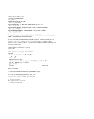 © 2002 by Blackwell Science Ltd
a Blackwell Publishing company
Editorial Ofﬁces:
Osney Mead, Oxford OX2 0EL, UK
Tel: +44 (0)1865 206206
Blackwell Science, Inc., 350 Main Street, Malden, MA 02148-5018, USA
Tel: +1 781 388 8250
Blackwell Science Asia Pty, 54 University Street, Carlton, Victoria 3053, Australia
Tel: +61 (0)3 9347 0300
Blackwell Wissenschafts Verlag, Kurfürstendamm 57, 10707 Berlin, Germany
Tel: +49 (0)30 32 79 060
The right of the Authors to be identiﬁed as the Authors of this Work has been asserted in accordance
with the Copyright, Designs and Patents Act 1988.
All rights reserved. No part of this publication may be reproduced, stored in a retrieval system, or
transmitted, in any form or by any means, electronic, mechanical, photocopying, recording or
otherwise, except as permitted by the UK Copyright, Designs and Patents Act 1988, without the prior
permission of the publisher.
First published 2002 by Blackwell Science Ltd
Reprinted 2002
Library of Congress Cataloging-in-Publication Data
Faiz, Omar.
Anatomy at a glance / Omar Faiz, David Moffat
p. cm.
Includes index.
ISBN 0-632-05934-6 (pbk.)
1. Human anatomy—Outlines, syllabi, etc. I. Moffat, David, MD. II. Title.
[DNLM: 1: Anatomy. QS 4 F175a 2002]
QM31 .F33 2002
611—dc21 2001052646
ISBN 0-632-05934-6
A Catalogue record for this title is available from the British Library.
Set in 9/11A pt Times by Graphicraft Limited, Hong Kong
Printed and bound in Italy by G. Canale & C. SpA, Turin
For further information on
Blackwell Science, visit our website:
www.blackwell-science.com
 
