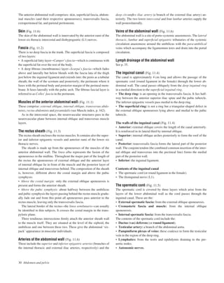 deep circumﬂex iliac artery (a branch of the external iliac artery) an-
teriorly. The two lower intercostal and four lumbar arteries supply the
wall posterolaterally.
Veins of the abdominal wall (Fig. 11.6)
The abdominal wall is a site of porto-systemic anastomosis. The lateral
thoracic, lumbar and superﬁcial epigastric tributaries of the systemic
circulation anastomose around the umbilicus with the para-umbilical
veins which accompany the ligamentum teres and drain into the portal
circulation.
Lymph drainage of the abdominal wall
See p. 35.
The inguinal canal (Fig. 11.4)
The canal is approximately 4 cm long and allows the passage of the
spermatic cord (round ligament in the female) through the lower ab-
dominal wall. The canal passes obliquely from the deep inguinal ring
in a medial direction to the superﬁcial inguinal ring.
• The deep ring: is an opening in the transversalis fascia. It lies half-
way between the anterior superior iliac spine and the pubic tubercle.
The inferior epigastric vessels pass medial to the deep ring.
• The superﬁcial ring: is not a ring but a triangular-shaped defect in
the external oblique aponeurosis lying above and medial to the pubic
tubercle.
The walls of the inguinal canal (Fig. 11.4)
• Anterior: external oblique covers the length of the canal anteriorly.
It is reinforced in its lateral third by internal oblique.
• Superior: internal oblique arches posteriorly to form the roof of the
canal.
• Posterior: transversalis fascia forms the lateral part of the posterior
wall. The conjoint tendon (the combined common insertion of the inter-
nal oblique and transversus into the pectineal line) forms the medial
part of the posterior wall.
• Inferior: the inguinal ligament.
Contents of the inguinal canal
• The spermatic cord (or round ligament in the female).
• The ilioinguinal nerve (L1).
The spermatic cord (Fig. 11.5)
The spermatic cord is covered by three layers which arise from the
layers of the lower abdominal wall as the cord passes through the
inguinal canal. These are the:
• External spermatic fascia: from the external oblique aponeurosis.
• Cremasteric fascia and muscle: from the internal oblique
aponeurosis.
• Internal spermatic fascia: from the transversalis fascia.
The contents of the spermatic cord include the:
• Ductus (vas) deferens (or round ligament).
• Testicular artery: a branch of the abdominal aorta.
• Pampiniform plexus of veins: these coalesce to form the testicular
vein in the region of the deep ring.
• Lymphatics: from the testis and epididymis draining to the pre-
aortic nodes.
• Autonomic nerves.
30 Abdomen and pelvis
The anterior abdominal wall comprises: skin, superﬁcial fascia, abdom-
inal muscles (and their respective aponeuroses), transversalis fascia,
extraperitoneal fat, and parietal peritoneum.
Skin (Fig. 11.6)
The skin of the abdominal wall is innervated by the anterior rami of the
lower six thoracic intercostal and iliohypogastric (L1) nerves.
Fascia (Fig. 11.2)
There is no deep fascia in the trunk. The superﬁcial fascia is composed
of two layers:
• A superﬁcial fatty layeraCamper’s fasciaawhich is continuous with
the superﬁcial fat over the rest of the body.
• A deep ﬁbrous (membranous) layeraScarpa’s fasciaawhich fades
above and laterally but below blends with the fascia lata of the thigh
just below the inguinal ligament and extends into: the penis as a tubular
sheath; the wall of the scrotum and posteriorly; the perineum where it
fuses with the perineal body and posterior margin of the perineal mem-
brane. It fuses laterally with the pubic arch. The ﬁbrous fascial layer is
referred to as Colles’ fascia in the perineum.
Muscles of the anterior abdominal wall (Fig. 11.1)
These comprise: external oblique, internal oblique, transversus abdo-
minis, rectus abdominis and pyramidalis (see Muscle index, p. 162).
As in the intercostal space, the neurovascular structures pass in the
neurovascular plane between internal oblique and transversus muscle
layers.
The rectus sheath (Fig. 11.3)
The rectus sheath encloses the rectus muscles. It contains also the super-
ior and inferior epigastric vessels and anterior rami of the lower six
thoracic nerves.
The sheath is made up from the aponeuroses of the muscles of the
anterior abdominal wall. The linea alba represents the fusion of the
aponeuroses in the midline. Throughout the major part of the length of
the rectus the aponeuroses of external oblique and the anterior layer
of internal oblique lie in front of the muscle and the posterior layer of
internal oblique and transversus behind. The composition of the sheath
is, however, different above the costal margin and above the pubic
symphysis:
• Above the costal margin: only the external oblique aponeurosis is
present and forms the anterior sheath.
• Above the pubic symphysis: about halfway between the umbilicus
and pubic symphysis the layers passing behind the rectus muscle gradu-
ally fade out and from this point all aponeuroses pass anterior to the
rectus muscle, leaving only the transversalis fascia.
The lateral border of the rectusathe linea semilunarisacan usually
be identiﬁed in thin subjects. It crosses the costal margin in the trans-
pyloric plane.
Three tendinous intersections ﬁrmly attach the anterior sheath wall
to the muscle itself. They are situated at the level of the xiphoid, the
umbilicus and one between these two. These give the abdominal ‘six-
pack’ appearance in muscular individuals.
Arteries of the abdominal wall (Fig. 11.6)
These include the superior and inferior epigastric arteries (branches of
the internal thoracic and external iliac arteries, respectively) and the
 