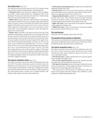 The arteries of the abdomen 33
The coeliac trunk (Fig. 12.2)
This trunk arises from the aorta at the level of T12/L1 and after a short
course divides into three terminal branches. These include the:
• Left gastric artery: passes upwards to supply the lower oesophagus
by branches which ascend through the oesophageal hiatus in the
diaphragm. The left gastric then descends in the lesser omentum along
the lesser curve of the stomach which it supplies.
• Splenic artery: passes along the superior border of the pancreas
in the posterior wall of the lesser sac to reach the upper pole of the left
kidney. From here it passes to the hilum of the spleen in the lienorenal
ligament. The splenic artery also gives rise to short gastric branches,
which supply the stomach fundus, and a left gastroepiploic branch
which passes in the gastrosplenic ligament to reach and supply the
greater curve of the stomach.
• Hepatic artery: descends to the right towards the ﬁrst part of the
duodenum in the posterior wall of the lesser sac. It then passes between
the layers of the free border of the lesser omentum which conveys it to
the porta hepatis in close relation to the portal vein and bile duct (these
structures together constitute the anterior margin of the epiploic fora-
men). Before reaching the porta hepatis it divides into right and left
hepatic arteries and from the right branch the cystic artery is usually
given off. Prior to its ascent towards the porta hepatis the hepatic artery
gives rise to gastroduodenal and right gastric branches. The latter
passes along the lesser curve of the stomach to supply it. The former
passes behind the ﬁrst part of the duodenum and then branches further
into superior pancreaticoduodenal and right gastroepiploic branches.
The right gastroepiploic branch runs along the lower part of the greater
curvature to supply the stomach.
The superior mesenteric artery (Fig. 12.3)
The superior mesenteric artery arises from the abdominal aorta at the
level of L1. From above downwards, it passes over the left renal vein
behind the neck of the pancreas, over the uncinate process and anterior
to the third part of the duodenum. It then passes obliquely downwards
and towards the right iliac fossa between the layers of the mesentery of
the small intestine where it divides into its terminal branches. The
branches of the superior mesenteric artery include the:
• Inferior pancreaticoduodenal artery: supplies the lower half of the
duodenum and pancreatic head.
• Ileocolic artery: passes in the root of the mesentery over the right
ureter and gonadal vessels to reach the caecum where it divides into ter-
minal caecal and appendicular branches (Fig. 12.4).
• Jejunal and ileal branches: a total of 12–15 branches arise from the
left side of the artery. These branches divide and reunite within the
small bowel mesentery to form a series of arcades which then give rise
to small straight terminal branches which supply the gut wall.
• Right colic artery: passes horizontally in the posterior abdominal
wall to supply the ascending colon.
• Middle colic artery: courses in the transverse mesocolon to supply
the proximal two-thirds of the transverse colon.
The renal arteries
These arise from the abdominal aorta at the level of L2.
The gonadal arteries (ovarian or testicular)
These arteries arise from below the renal arteries and descend obliquely
on the posterior abdominal wall to reach the ovary in the female, or pass
through the inguinal canal in the male to reach the testis.
The inferior mesenteric artery (Fig. 12.5)
The inferior mesenteric artery arises from the abdominal aorta at the
level of L3. It passes downwards and to the left and crosses the left
common iliac artery where it changes its name to the superior rectal
artery. Its branches include:
• The left colic artery: supplies the distal transverse colon, the splenic
ﬂexure and upper descending colon.
• Two or three sigmoid branches: pass into the sigmoid mesocolon
and supply the lower descending and sigmoid colon.
• The superior rectal artery: passes into the pelvis behind the rectum
to form an anastomosis with the middle and inferior rectal arteries. It
supplies the rectum and upper half of the anal canal.
The marginal artery (of Drummond) is an anastomosis of the colic
arteries at the margin of the large intestine. This establishes a strong
collateral circulation throughout the colon.
 