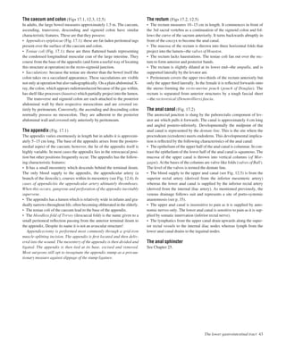 The caecum and colon (Figs 17.1, 12.3, 12.5)
In adults, the large bowel measures approximately 1.5 m. The caecum,
ascending, transverse, descending and sigmoid colon have similar
characteristic features. These are that they possess:
• Appendices epiploicae (Fig. 17.1): these are fat-laden peritoneal tags
present over the surface of the caecum and colon.
• Teniae coli (Fig. 17.1): these are three ﬂattened bands representing
the condensed longitudinal muscular coat of the large intestine. They
course from the base of the appendix (and form a useful way of locating
this structure at operation) to the recto-sigmoid junction.
• Sacculations: because the teniae are shorter than the bowel itself the
colon takes on a sacculated appearance. These sacculations are visible
not only at operation but also radiographically. On a plain abdominal X-
ray, the colon, which appears radiotranslucent because of the gas within,
has shelf-like processes (haustra) which partially project into the lumen.
The transverse and sigmoid colon are each attached to the posterior
abdominal wall by their respective mesocolons and are covered en-
tirely by peritoneum. Conversely, the ascending and descending colon
normally possess no mesocolon. They are adherent to the posterior
abdominal wall and covered only anteriorly by peritoneum.
The appendix (Fig. 17.1)
The appendix varies enormously in length but in adults it is approxim-
ately 5–15 cm long. The base of the appendix arises from the postero-
medial aspect of the caecum; however, the lie of the appendix itself is
highly variable. In most cases the appendix lies in the retrocaecal posi-
tion but other positions frequently occur. The appendix has the follow-
ing characteristic features:
• It has a small mesentery which descends behind the terminal ileum.
The only blood supply to the appendix, the appendicular artery (a
branch of the ileocolic), courses within its mesentery (see Fig. 12.4). In
cases of appendicitis the appendicular artery ultimately thromboses.
When this occurs, gangrene and perforation of the appendix inevitably
supervene.
• The appendix has a lumen which is relatively wide in infants and gra-
dually narrows throughout life, often becoming obliterated in the elderly.
• The teniae coli of the caecum lead to the base of the appendix.
• The bloodless fold of Treves (ileocaecal fold) is the name given to a
small peritoneal reﬂection passing from the anterior terminal ileum to
the appendix. Despite its name it is not an avascular structure!
Appendicectomy is performed most commonly through a grid-iron
muscle-splitting incision. The appendix is ﬁrst located and then deliv-
ered into the wound. The mesentery of the appendix is then divided and
ligated. The appendix is then tied at its base, excised and removed.
Most surgeons still opt to invaginate the appendix stump as a precau-
tionary measure against slippage of the stump ligature.
The rectum (Figs 17.2, 12.5)
• The rectum measures 10–15 cm in length. It commences in front of
the 3rd sacral vertebra as a continuation of the sigmoid colon and fol-
lows the curve of the sacrum anteriorly. It turns backwards abruptly in
front of the coccyx to become the anal canal.
• The mucosa of the rectum is thrown into three horizontal folds that
project into the lumenathe valves of Houston.
• The rectum lacks haustrations. The teniae coli fan out over the rec-
tum to form anterior and posterior bands.
• The rectum is slightly dilated at its lower endathe ampulla, and is
supported laterally by the levator ani.
• Peritoneum covers the upper two-thirds of the rectum anteriorly but
only the upper third laterally. In the female it is reﬂected forwards onto
the uterus forming the recto-uterine pouch (pouch of Douglas). The
rectum is separated from anterior structures by a tough fascial sheet
athe rectovesical (Denonvilliers) fascia.
The anal canal (Fig. 17.2)
The anorectal junction is slung by the puborectalis component of lev-
ator ani which pulls it forwards. The canal is approximately 4 cm long
and angled postero-inferiorly. Developmentally the midpoint of the
anal canal is represented by the dentate line. This is the site where the
proctodeum (ectoderm) meets endoderm. This developmental implica-
tion is reﬂected by the following characteristics of the anal canal:
• The epithelium of the upper half of the anal canal is columnar. In con-
trast the epithelium of the lower half of the anal canal is squamous. The
mucosa of the upper canal is thrown into vertical columns (of Mor-
gagni). At the bases of the columns are valve-like folds (valves of Ball).
The level of the valves is termed the dentate line.
• The blood supply to the upper anal canal (see Fig. 12.5) is from the
superior rectal artery (derived from the inferior mesenteric artery)
whereas the lower anal canal is supplied by the inferior rectal artery
(derived from the internal iliac artery). As mentioned previously, the
venous drainage follows suit and represents a site of porto-systemic
anastomosis (see p. 35).
• The upper anal canal is insensitive to pain as it is supplied by auto-
nomic nerves only. The lower anal canal is sensitive to pain as it is sup-
plied by somatic innervation (inferior rectal nerve).
• The lymphatics from the upper canal drain upwards along the super-
ior rectal vessels to the internal iliac nodes whereas lymph from the
lower anal canal drains to the inguinal nodes.
The anal sphincter
See Chapter 25.
The lower gastrointestinal tract 43
 
