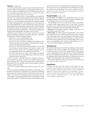 The liver (see Fig. 14.3)
• The liver predominantly occupies the right hypochondrium but the
left lobe extends to the epigastrium. Its domed upper (diaphragmatic)
surface is related to the diaphragm and its lower border follows the con-
tour of the right costal margin. When the liver is enlarged the lower
border becomes palpable below the costal margin.
• The liver anatomically consists of a large right lobe, and a smaller left
lobe. These are separated antero-superiorly by the falciform ligament
and postero-inferiorly by ﬁssures for the ligamentum venosum and liga-
mentum teres. In the anatomical classiﬁcation the right lobe includes
the caudate and quadrate lobes. Functionally, however, the caudate and
most of the quadrate lobes are units of the left lobe as they receive their
blood supplies from the left hepatic artery and deliver their bile into the
left hepatic duct. Hence, the functional classiﬁcation of the liver deﬁnes
the right and left lobes as separated by a vertical plane extending pos-
teriorly from the gall-bladder to the inferior vena cava (IVC).
• When the postero-inferior (visceral) surface of the liver is seen from
behind an H-shaped arrangement of grooves and fossae is identiﬁed.
The boundaries of the H are formed as follows:
• Right anterior limbathe gall-bladder fossa.
• Right posterior limbathe groove for the IVC.
• Left anterior limbathe ﬁssure containing the ligamentum teres
(the fetal remnant of the left umbilical vein which returns oxygen-
ated blood from the placenta to the fetus).
• Left posterior limbathe ﬁssure for the ligamentum venosum (the
latter structure is the fetal remnant of the ductus venosus; in the
fetus the ductus venosus serves to partially bypass the liver by
transporting blood from the left umbilical vein to the IVC).
• Horizontal limbathe porta hepatis. The caudate and quadrate
lobes of the liver are the areas deﬁned above and below the hori-
zontal bar of the H, respectively.
• The porta hepatis is the hilum of the liver. It transmits (from pos-
terior to anterior) the: portal vein (Fig. 18.1); branches of the hepatic
artery and hepatic ducts. The porta is enclosed within a double layer of
peritoneumathe lesser omentum, which is ﬁrmly attached to the liga-
mentum venosum in its ﬁssure.
• The liver is covered by peritoneum with the exception of the ‘bare
area’.
• The liver is made up of multiple functional unitsalobules (Fig. 18.2).
Branches of the portal vein and hepatic artery transport blood through
portal canals into a central vein by way of sinusoids which traverse the
lobules. The central veins ultimately coalesce into the right, left and
central hepatic veins which drain blood from corresponding liver areas
backwards into the IVC. The portal canals also contain tributaries of the
hepatic ducts which serve to drain bile from the lobule down the biliary
tree from where it can be concentrated in the gall-bladder and eventu-
ally released into the duodenum. The extensive length of gut that is
drained by the portal vein explains the predisposition for intestinal
tumours to metastasize to the liver.
The gall-bladder (see Fig. 14.3)
The gall-bladder lies adherent to the undersurface of the liver in the
transpyloric plane (p. 53) at the junction of the right and quadrate lobes.
The duodenum and the transverse colon are behind it.
The gall-bladder acts as a reservoir for bile which it concentrates.
It usually contains approximately 50 mL of bile which is released
through the cystic and then common bile ducts into the duodenum in
response to gall-bladder contraction induced by gut hormones.
• Structure: the gall-bladder comprises a fundus, a body and a neck
(which opens into the cystic duct).
• Blood supply: the arterial supply to the gall-bladder is derived from
two sources: the cystic artery which is usually, but not always, a branch
of the right hepatic artery, and small branches of the hepatic arteries
which pass via the fossa in which the gall-bladder lies. The cystic artery
represents the most signiﬁcant source of arterial supply. There is, how-
ever, no corresponding cystic vein but venous drainage occurs via
small veins passing through the gall-bladder bed.
The biliary tree
The common hepatic duct is formed by the conﬂuence of the right and
left hepatic ducts in the porta hepatis. The common hepatic duct is
joined by the cystic duct to form the common bile duct. This structure
courses, sequentially, in the free edge of the lesser omentum, behind the
ﬁrst part of the duodenum and in the groove between the second part of
the duodenum and the head of the pancreas. It ultimately opens at the
papilla on the medial aspect of the second part of the duodenum.
The common bile duct usually, but not always, joins with the main
pancreatic duct (of Wirsung) (p. 47).
Cholelithiasis
Gallstones are composed of either cholesterol, bile pigment, or, more
commonly, a mixture of these two constituents. Cholesterol stones form
due to an altered composition of bile resulting in the precipitation of
cholesterol crystals. Most gallstones are asymptomatic; however,
when they migrate down the biliary tree they can be responsible for a
diverse array of complications such as: acute cholecystitis, biliary
colic, cholangitis and pancreatitis.
The liver, gall-bladder and biliary tree 45
 