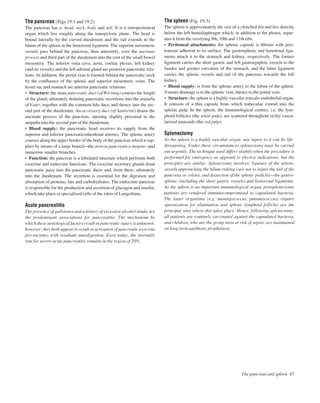 The pancreas (Figs 19.1 and 19.2)
The pancreas has a: head, neck, body and tail. It is a retroperitoneal
organ which lies roughly along the transpyloric plane. The head is
bound laterally by the curved duodenum and the tail extends to the
hilum of the spleen in the lienorenal ligament. The superior mesenteric
vessels pass behind the pancreas, then anteriorly, over the uncinate
process and third part of the duodenum into the root of the small bowel
mesentery. The inferior vena cava, aorta, coeliac plexus, left kidney
(and its vessels) and the left adrenal gland are posterior pancreatic rela-
tions. In addition, the portal vein is formed behind the pancreatic neck
by the conﬂuence of the splenic and superior mesenteric veins. The
lesser sac and stomach are anterior pancreatic relations.
• Structure: the main pancreatic duct (of Wirsung) courses the length
of the gland, ultimately draining pancreatic secretions into the ampulla
of Vater, together with the common bile duct, and thence into the sec-
ond part of the duodenum. An accessory duct (of Santorini) drains the
uncinate process of the pancreas, opening slightly proximal to the
ampulla into the second part of the duodenum.
• Blood supply: the pancreatic head receives its supply from the
superior and inferior pancreaticoduodenal arteries. The splenic artery
courses along the upper border of the body of the pancreas which it sup-
plies by means of a large branchathe arteria pancreatica magnaaand
numerous smaller branches.
• Function: the pancreas is a lobulated structure which performs both
exocrine and endocrine functions. The exocrine secretory glands drain
pancreatic juice into the pancreatic ducts and, from there, ultimately
into the duodenum. The secretion is essential for the digestion and
absorption of proteins, fats and carbohydrates. The endocrine pancreas
is responsible for the production and secretion of glucagon and insulin,
which take place in specialized cells of the islets of Langerhans.
Acute pancreatitis
The presence of gallstones and a history of excessive alcohol intake are
the predominant associations for pancreatitis. The mechanism by
which these aetiological factors result in pancreatic injury is unknown;
however, they both appear to result in activation of pancreatic exocrine
pro-enzymes with resultant autodigestion. Even today, the mortality
rate for severe acute pancreatitis remains in the region of 20%.
The spleen (Fig. 19.3)
The spleen is approximately the size of a clenched ﬁst and lies directly
below the left hemidiaphragm which, in addition to the pleura, separ-
ates it from the overlying 9th, 10th and 11th ribs.
• Peritoneal attachments: the splenic capsule is ﬁbrous with peri-
toneum adherent to its surface. The gastrosplenic and lienorenal liga-
ments attach it to the stomach and kidney, respectively. The former
ligament carries the short gastric and left gastroepiploic vessels to the
fundus and greater curvature of the stomach, and the latter ligament
carries the splenic vessels and tail of the pancreas towards the left
kidney.
• Blood supply: is from the splenic artery to the hilum of the spleen.
Venous drainage is to the splenic vein, thence to the portal vein.
• Structure: the spleen is a highly vascular reticulo-endothelial organ.
It consists of a thin capsule from which trabeculae extend into the
splenic pulp. In the spleen, the immunological centres, i.e. the lym-
phoid follicles (the white pulp), are scattered throughout richly vascu-
larized sinusoids (the red pulp).
Splenectomy
As the spleen is a highly vascular organ, any injury to it can be life-
threatening. Under these circumstances splenectomy must be carried
out urgently. The technique used differs slightly when the procedure is
performed for emergency as opposed to elective indications, but the
principles are similar. Splenectomy involves: ligature of the splenic
vessels approaching the hilum (taking care not to injure the tail of the
pancreas or colon); and dissection of the splenic pediclesbthe gastro-
splenic (including the short gastric vessels) and lienorenal ligaments.
As the spleen is an important immunological organ, postsplenectomy
patients are rendered immunocompromised to capsulated bacteria.
The latter organisms (e.g. meningococcus, pneumococcus) require
opsonization for elimination and splenic lymphoid follicles are the
principal sites where this takes place. Hence, following splenectomy,
all patients are routinely vaccinated against the capsulated bacteria,
and children, who are the group most at risk of sepsis, are maintained
on long-term antibiotic prophylaxis.
The pancreas and spleen 47
 