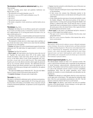 The structures of the posterior abdominal wall (Fig. 20.1)
These include:
• Muscles: including psoas major and quadratus lumborum (see
Muscle index, p. 162).
• The abdominal aorta and its branches: see p. 32.
• The inferior vena cava (IVC) and its tributaries: see p. 35.
• The kidneys.
• The ureters.
• The adrenal (suprarenal) glands.
• The lumbar sympathetic trunks and plexuses and the lumbar plexus
(see p. 51).
The kidneys (Fig. 20.2)
• Structure: the kidney has its own ﬁbrous capsule and is surrounded
by perinephric fat which, in turn, is enclosed by renal fascia. Each kid-
ney is approximately 10–12 cm long and consists of an outer cortex, an
inner medulla and a pelvis.
The hilum of the kidney is situated medially and transmits from front
to back the: renal vein, renal artery, ureteric pelvis as well as lymphatics
and sympathetic vasomotor nerves.
The renal pelvis divides into two or three major calices and these, in
turn, divide into minor calices which receive urine from the medullary
pyramids by way of the papillae.
• Position: the kidneys lie in the retroperitoneum against the posterior
abdominal wall. The right kidney lies approximately 1 cm lower than
the left.
• Relations: See Figs 20.3 and 20.4.
• Blood supply: the renal arteries arise from the aorta at the level of
L2. Together, the renal arteries direct 25% of the cardiac output
towards the kidneys. Each renal artery divides into ﬁve segmental
arteries at the hilum which, in turn, divide sequentially into lobar,
interlobar, arcuate and cortical radial branches. The cortical radial
branches give rise to the afferent arterioles which supply the glomeruli
and go on to become efferent arterioles. The differential pressures
between afferent and efferent arterioles lead to the production of an
ultraﬁltrate which then passes through, and is modiﬁed by, the nephron
to produce urine.
The right renal artery passes behind the IVC. The left renal vein is
long as it courses in front of the aorta to drain into the IVC.
• Lymphatic drainage: to the para-aortic lymph nodes.
The ureter (Fig. 20.1)
The ureter is considered in abdominal, pelvic and intravesical portions.
• Structure: the ureter is approximately 20–30 cm long and courses
from the hilum of the kidney to the bladder. It has a muscular wall and
is lined by transitional epithelium. At operation it can be recognized by
its peristalsis.
• Course: from the renal pelvis at the hilum the course of the ureter can
be summarized as follows:
• It passes along the medial part of psoas major behind, but adherent
to, the peritoneum.
• It then crosses the common iliac bifurcation anterior to the
sacro-iliac joint and courses over the lateral wall of the pelvis to the
ischial spine.
• At the ischial spine the ureter passes forwards and medially to enter
the bladder obliquely. The intravesical portion of the ureter is
approximately 2 cm long and its passage through the bladder wall
produces a sphincter-like effect. In the male the ureter is crossed
superﬁcially near its termination by the vas deferens. In the female
the ureter passes above the lateral fornix of the vagina but below
the broad ligament and uterine vessels.
• Blood supply: as the ureter is an abdominal and pelvic structure it
receives a blood supply from multiple sources:
• The upper ureterareceives direct branches from the aorta, renal
and gonadal arteries.
• The lower ureterareceives branches of the internal iliac and in-
ferior vesical arteries.
Ureteric stones
Most ureteric calculi arise for unknown reasons, although inadequate
urinary drainage, the presence of infected urine, and hypercalcaemia
are deﬁnite predisposing factors. The presence of an impacted ureteric
stone is characterized by haematuria and agonizing colicky pain
(ureteric colic), which classically radiates from loin to groin. Large
impacted stones can lead to hydronephrosis and/or infection of the
affected kidney and consequently need to be broken up or removed by
interventional or open procedures.
Adrenal (suprarenal) glands (Fig. 20.1)
The adrenal glands comprise an outer cortex and inner medulla. The
cortex is derived from mesoderm and is responsible for the production
of steroid hormones (glucocorticoids, mineralocorticoids and sex
steroids). The medulla is derived from ectoderm (neural crest) and acts
as a part of the autonomic nervous system. It receives sympathetic
preganglionic ﬁbres from the greater splanchnic nerves which
stimulate the medulla to secrete noradrenaline and adrenaline into the
bloodstream.
• Position: the adrenals are small glands which lie in the renal fascia
on the upper poles of the kidneys. The right gland lies behind the right
lobe of the liver and immediately posterolateral to the IVC. The left
adrenal is anteriorly related to the lesser sac and stomach.
• Blood supply: the phrenic, renal arteries and aorta all contribute
branches to the adrenal glands. Venous drainage is on the right to the
IVC and on the left to the left renal vein.
The posterior abdominal wall 49
 