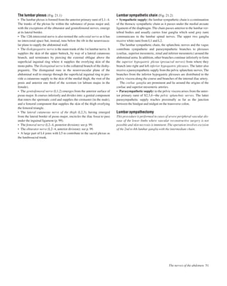 The lumbar plexus (Fig. 21.1)
• The lumbar plexus is formed from the anterior primary rami of L1–4.
The trunks of the plexus lie within the substance of psoas major and,
with the exceptions of the obturator and genitofemoral nerves, emerge
at its lateral border.
• The 12th intercostal nerve is also termed the subcostal nerve as it has
no intercostal space but, instead, runs below the rib in the neurovascu-
lar plane to supply the abdominal wall.
• The iliohypogastric nerve is the main trunk of the 1st lumbar nerve. It
supplies the skin of the upper buttock, by way of a lateral cutaneous
branch, and terminates by piercing the external oblique above the
superﬁcial inguinal ring where it supplies the overlying skin of the
mons pubis. The ilioinguinal nerve is the collateral branch of the iliohy-
pogastric. The ilioinguinal runs in the neurovascular plane of the
abdominal wall to emerge through the superﬁcial inguinal ring to pro-
vide a cutaneous supply to the skin of the medial thigh, the root of the
penis and anterior one third of the scrotum (or labium majus in the
female).
• The genitofemoral nerve (L1,2) emerges from the anterior surface of
psoas major. It courses inferiorly and divides into: a genital component
that enters the spermatic cord and supplies the cremaster (in the male),
and a femoral component that supplies the skin of the thigh overlying
the femoral triangle.
• The lateral cutaneous nerve of the thigh (L2,3), having emerged
from the lateral border of psoas major, encircles the iliac fossa to pass
under the inguinal ligament (p. 99).
• The femoral nerve (L2–4, posterior division): see p. 99.
• The obturator nerve (L2–4, anterior division): see p. 99.
• A large part of L4 joins with L5 to contribute to the sacral plexus as
the lumbosacral trunk.
Lumbar sympathetic chain (Fig. 21.2)
• Sympathetic supply: the lumbar sympathetic chain is a continuation
of the thoracic sympathetic chain as it passes under the medial arcuate
ligament of the diaphragm. The chain passes anterior to the lumbar ver-
tebral bodies and usually carries four ganglia which send grey rami
communicans to the lumbar spinal nerves. The upper two ganglia
receive white rami from L1 and L2.
The lumbar sympathetic chain, the splanchnic nerves and the vagus
contribute sympathetic and parasympathetic branches to plexuses
(coeliac, superior mesenteric, renal and inferior mesenteric) around the
abdominal aorta. In addition, other branches continue inferiorly to form
the superior hypogastric plexus (presacral nerves) from where they
branch into right and left inferior hypogastric plexuses. The latter also
receive a parasympathetic supply from the pelvic splanchnic nerves. The
branches from the inferior hypogastric plexuses are distributed to the
pelvic viscera along the course and branches of the internal iliac artery.
The coeliac ganglia are prominent and lie around the origins of the
coeliac and superior mesenteric arteries.
• Parasympathetic supply: to the pelvic viscera arises from the anter-
ior primary rami of S2,3,4athe pelvic splanchnic nerves. The latter
parasympathetic supply reaches proximally as far as the junction
between the hindgut and midgut on the transverse colon.
Lumbar sympathectomy
This procedure is performed in cases of severe peripheral vascular dis-
ease of the lower limbs where vascular reconstructive surgery is not
possible and skin necrosis is imminent. The operation involves excision
of the 2nd to 4th lumbar ganglia with the intermediate chain.
The nerves of the abdomen 51
 