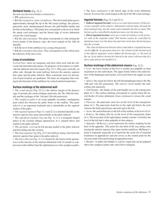 Vertebral levels (Fig. 22.1)
(In each case the lower border is referred to.)
• T9: xiphoid process.
• L1: the transpyloric plane (of Addison). This horizontal plane passes
approximately through the tip of the 9th costal cartilage, the pylorus,
pancreatic neck, duodenojejunal ﬂexure, the gall-bladder fundus and
the hila of the kidneys. This plane also corresponds to the level at which
the spinal cord terminates and the lateral edge of rectus abdominis
crosses the costal margin.
• L2: the subcostal plane. This plane corresponds to a line joining the
lowest points of the thoracic cageathe lower margin of the 10th rib
laterally.
• L3: the level of the umbilicus (in a young slim person).
• L4: the transtubercular plane. This corresponds to a line which joins
the tubercles of the iliac crests.
Lines of orientation
Vertical lines: these are imaginary and most often used with the sub-
costal and intertubercular planes, for purposes of description, to subdi-
vide the abdomen into nine regions (Fig. 22.1). They pass vertically, on
either side, through the point halfway between the anterior superior
iliac spine and the pubic tubercle. More commonly used, for descrip-
tion of pain location, are quadrants. The latter are imaginary lines aris-
ing by the bisection of the umbilicus by vertical and horizontal lines.
Surface markings of the abdominal wall
• The costal margin (Fig. 22.1) is the inferior margin of the thoracic
cage. It includes the costal cartilages anteriorly, the 7th–10th ribs later-
ally and the cartilages of the 11th and 12th ribs posteriorly.
• The symphysis pubis is an easily palpable secondary cartilaginous
joint which lies between the pubic bones in the midline. The pubic
tubercle is an important landmark and is identiﬁable on the superior
surface of the pubis.
• The inguinal ligament (Figs 11.1 and 22.2) is attached laterally to the
anterior superior iliac spine and medially to the pubic tubercle.
• The superﬁcial inguinal ring (see Fig. 11.1) is a triangular-shaped
defect in the external oblique aponeurosis. It is situated above and
medial to the pubic tubercle.
• The spermatic cord can be felt passing medial to the pubic tubercle
and descending into the scrotum.
• The deep inguinal ring (Fig. 22.3) lies halfway along a line from the
anterior superior iliac spine to the pubic tubercle.
• The linea alba (see Fig. 11.1) is formed by the fusion of the aponeu-
roses of the muscles of the anterior abdominal wall. It extends as a de-
pression in the midline from the xiphoid process to the symphysis pubis.
• The linea semilunaris is the lateral edge of the rectus abdominis
muscle. It crosses the costal margin at the tip of the 9th costal cartilage.
Inguinal herniae (Figs 22.3 and 52.1)
• Indirect inguinal herniae: arise as a result of persistence of the pro-
cessus vaginalis of the embryo. Abdominal contents bulge through the
deep inguinal ring, into the canal, and eventually into the scrotum. This
hernia can be controlled by digital pressure over the deep ring.
• Direct inguinal herniae: arise as a result of weakness in the poster-
ior wall of the inguinal canal. This hernia cannot be controlled by
digital pressure over the deep ring and only rarely does the hernia pass
into the scrotum.
The clinical distinction between direct and indirect inguinal hernias
can be difﬁcult. At operation, however, the relation of the hernial neck
to the inferior epigastric artery deﬁnes the hernia type, i.e. the neck of
the sac of an indirect hernia lies lateral to the artery whereas that of a
direct type always lies medial to it.
Surface markings of the abdominal viscera (Fig. 22.2)
• Liver: the lower border of the liver is usually just palpable on deep
inspiration in slim individuals. The upper border follows the undersur-
face of the diaphragm and reaches a level just below the nipple on each
side.
• Spleen: this organ lies below the left hemidiaphragm deep to the 9th,
10th and 11th ribs posteriorly. The anterior notch reaches the mid-
axillary line anteriorly.
• Gall-bladder: the fundus of the gall-bladder lies in the transpyloric
plane (L1). The surface marking corresponds to a point where the lat-
eral border of rectus abdominis (linea semilunaris) crosses the costal
margin.
• Pancreas: the pancreatic neck lies on the level of the transpyloric
plane (L1). The pancreatic head lies to the right and below the neck
whereas the body and tail pass upwards and to the left.
• Aorta: the aorta bifurcates to the left of the midline at the level of L4.
• Kidneys: the kidney hila lie on the level of the transpyloric plane
(L1). The lower pole of the right kidney usually extends 3 cm below the
level of the left and is often palpable in slim subjects.
• Appendix: McBurney’s point represents the surface marking for the
base of the appendix. This point lies one third of the way along a line
joining the anterior superior iliac spine and the umbilicus. McBurney’s
point is important surgically as it represents the usual site of maximal
tenderness in appendicitis and also serves as the central point for the
incision made when performing an appendicectomy.
• Bladder: in adults the bladder is a pelvic organ and can be palpated
above the symphysis pubis only when full or enlarged.
Surface anatomy of the abdomen 53
 