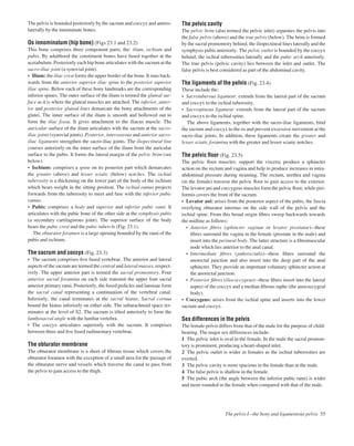 The pelvis is bounded posteriorly by the sacrum and coccyx and antero-
laterally by the innominate bones.
Os innominatum (hip bone) (Figs 23.1 and 23.2)
This bone comprises three component parts, the: ilium, ischium and
pubis. By adulthood the constituent bones have fused together at the
acetabulum. Posteriorly each hip bone articulates with the sacrum at the
sacro-iliac joint (a synovial joint).
• Ilium: the iliac crest forms the upper border of the bone. It runs back-
wards from the anterior superior iliac spine to the posterior superior
iliac spine. Below each of these bony landmarks are the corresponding
inferior spines. The outer surface of the ilium is termed the gluteal sur-
face as it is where the gluteal muscles are attached. The inferior, anter-
ior and posterior gluteal lines demarcate the bony attachments of the
glutei. The inner surface of the ilium is smooth and hollowed out to
form the iliac fossa. It gives attachment to the iliacus muscle. The
auricular surface of the ilium articulates with the sacrum at the sacro-
iliac joints (synovial joints). Posterior, interosseous and anterior sacro-
iliac ligaments strengthen the sacro-iliac joints. The iliopectineal line
courses anteriorly on the inner surface of the ilium from the auricular
surface to the pubis. It forms the lateral margin of the pelvic brim (see
below).
• Ischium: comprises a spine on its posterior part which demarcates
the greater (above) and lesser sciatic (below) notches. The ischial
tuberosity is a thickening on the lower part of the body of the ischium
which bears weight in the sitting position. The ischial ramus projects
forwards from the tuberosity to meet and fuse with the inferior pubic
ramus.
• Pubis: comprises a body and superior and inferior pubic rami. It
articulates with the pubic bone of the other side at the symphysis pubis
(a secondary cartilaginous joint). The superior surface of the body
bears the pubic crest and the pubic tubercle (Fig. 23.1).
The obturator foramen is a large opening bounded by the rami of the
pubis and ischium.
The sacrum and coccyx (Fig. 23.3)
• The sacrum comprises ﬁve fused vertebrae. The anterior and lateral
aspects of the sacrum are termed the central and lateral masses, respect-
ively. The upper anterior part is termed the sacral promontory. Four
anterior sacral foramina on each side transmit the upper four sacral
anterior primary rami. Posteriorly, the fused pedicles and laminae form
the sacral canal representing a continuation of the vertebral canal.
Inferiorly, the canal terminates at the sacral hiatus. Sacral cornua
bound the hiatus inferiorly on either side. The subarachnoid space ter-
minates at the level of S2. The sacrum is tilted anteriorly to form the
lumbosacral angle with the lumbar vertebra.
• The coccyx articulates superiorly with the sacrum. It comprises
between three and ﬁve fused rudimentary vertebrae.
The obturator membrane
The obturator membrane is a sheet of ﬁbrous tissue which covers the
obturator foramen with the exception of a small area for the passage of
the obturator nerve and vessels which traverse the canal to pass from
the pelvis to gain access to the thigh.
The pelvic cavity
The pelvic brim (also termed the pelvic inlet) separates the pelvis into
the false pelvis (above) and the true pelvis (below). The brim is formed
by the sacral promontory behind, the iliopectineal lines laterally and the
symphysis pubis anteriorly. The pelvic outlet is bounded by the coccyx
behind, the ischial tuberosities laterally and the pubic arch anteriorly.
The true pelvis (pelvic cavity) lies between the inlet and outlet. The
false pelvis is best considered as part of the abdominal cavity.
The ligaments of the pelvis (Fig. 23.4)
These include the:
• Sacrotuberous ligament: extends from the lateral part of the sacrum
and coccyx to the ischial tuberosity.
• Sacrospinous ligament: extends from the lateral part of the sacrum
and coccyx to the ischial spine.
The above ligaments, together with the sacro-iliac ligaments, bind
the sacrum and coccyx to the os and prevent excessive movement at the
sacro-iliac joints. In addition, these ligaments create the greater and
lesser sciatic foramina with the greater and lesser sciatic notches.
The pelvic ﬂoor (Fig. 23.5)
The pelvic ﬂoor muscles: support the viscera; produce a sphincter
action on the rectum and vagina and help to produce increases in intra-
abdominal pressure during straining. The rectum, urethra and vagina
(in the female) traverse the pelvic ﬂoor to gain access to the exterior.
The levator ani and coccygeus muscles form the pelvic ﬂoor, while piri-
formis covers the front of the sacrum.
• Levator ani: arises from the posterior aspect of the pubis, the fascia
overlying obturator internus on the side wall of the pelvis and the
ischial spine. From this broad origin ﬁbres sweep backwards towards
the midline as follows:
• Anterior ﬁbres (sphincter vaginae or levator prostatae)athese
ﬁbres surround the vagina in the female (prostate in the male) and
insert into the perineal body. The latter structure is a ﬁbromuscular
node which lies anterior to the anal canal.
• Intermediate ﬁbres (puborectalis)athese ﬁbres surround the
anorectal junction and also insert into the deep part of the anal
sphincter. They provide an important voluntary sphincter action at
the anorectal junction.
• Posterior ﬁbres (iliococcygeus)athese ﬁbres insert into the lateral
aspect of the coccyx and a median ﬁbrous raphe (the anococcygeal
body).
• Coccygeus: arises from the ischial spine and inserts into the lower
sacrum and coccyx.
Sex differences in the pelvis
The female pelvis differs from that of the male for the purpose of child-
bearing. The major sex differences include:
1 The pelvic inlet is oval in the female. In the male the sacral promon-
tory is prominent, producing a heart-shaped inlet.
2 The pelvic outlet is wider in females as the ischial tuberosities are
everted.
3 The pelvic cavity is more spacious in the female than in the male.
4 The false pelvis is shallow in the female.
5 The pubic arch (the angle between the inferior pubic rami) is wider
and more rounded in the female when compared with that of the male.
The pelvis Ibthe bony and ligamentous pelvis 55
 