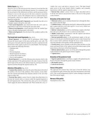 Pelvic fascia (Fig. 24.1)
The pelvic fascia is the term given to the connective tissue that lines the
pelvis covering levator ani and obturator internus. It is continuous with
the fascial layers of the abdominal wall above and the perineum below.
Endopelvic fascia is the term given to the loose connective tissue that
covers the pelvic viscera. The endopelvic fascia is condensed into fas-
cial ligaments which act as supports for the cervix and vagina. These
ligaments include the:
• Cardinal (Mackenrodt’s) ligaments: pass laterally from the cervix
and upper vagina to the pelvic side walls.
• Utero-sacral ligaments: pass backwards from the cervix and va-
ginal fornices to the fascia overlying the sacro-iliac joints.
• Pubocervical ligaments: extend anteriorly from the cardinal liga-
ments to the pubis (puboprostatic in the male).
• Pubovesical ligaments: from the back of the symphysis pubis to the
bladder neck.
The broad and round ligaments (Fig. 24.2)
• Broad ligament: is a double fold of peritoneum which hangs
between the lateral aspect of the uterus and the pelvic side walls. The
ureter passes forwards under this ligament, but above and lateral to the
lateral fornix of the vagina, to gain access to the bladder. The broad liga-
ment contains the following structures:
• Fallopian tube.
• Ovary.
• Ovarian ligament.
• Round ligament (see below).
• Uterine and ovarian vessels.
• Nerves and lymphatics.
• Round ligament: is a cord-like ﬁbromuscular structure which is the
female equivalent of the gubernaculum in the male. It passes from the
lateral angle of the uterus to the labium majus by coursing in the broad
ligament and then through the inguinal canal (p. 30).
Arteries of the pelvis (Fig. 24.3)
• Common iliac arteries: arise from the aortic bifurcation to the left of
the midline at the level of the umbilicus. These arteries, in turn, bifur-
cate into external and internal iliac branches anterior to the sacro-iliac
joints on either side.
• External iliac artery: courses from its origin (described above) to
become the femoral artery as it passes under the inguinal ligament at
the mid-inguinal point. The external iliac artery gives rise to branches
which supply the anterior abdominal wall. These include the: deep cir-
cumﬂex iliac artery and inferior epigastric artery. The latter branch
gains access to the rectus sheath, which it supplies, and eventually
anastomoses with the superior epigastric artery.
• Internal iliac artery: courses from its origin (described above)
to divide into anterior and posterior trunks at the level of the greater
sciatic foramen.
Branches of the anterior trunk
• Obturator artery: passes with the obturator nerve through the obtur-
ator canal to enter the thigh.
• Umbilical artery: although the distal part is obliterated the proximal
part is patent and gives rise to the superior vesical artery which con-
tributes a supply to the bladder.
• Inferior vesical artery: as well as contributing a supply to the blad-
der it also gives off a branch to the vas deferens (in the male).
• Middle rectal artery: anastomoses with the superior and inferior
rectal arteries to supply the rectum.
• Internal pudendal artery: is the predominant supply to the per-
ineum. It exits the pelvis brieﬂy through the greater sciatic foramen but
then re-enters below piriformis through the lesser sciatic foramen to
enter the pudendal canal together with the pudendal nerve.
• Uterine artery: passes medially on the pelvic ﬂoor and then over the
ureter and lateral fornix of the vagina to ascend the lateral aspect of the
uterus between the layers of the broad ligament.
• Inferior gluteal artery: passes out of the pelvis through the greater
sciatic foramen to the gluteal region which it supplies.
• Vaginal artery.
Branches of the posterior trunk
• Superior gluteal artery: contributes a supply to the gluteal muscles.
It leaves the pelvis through the greater sciatic foramen.
• Ilio-lumbar artery.
• Lateral sacral artery.
Veins of the pelvis
The right and left common iliac veins join to form the inferior vena
cava behind the right common iliac artery but anterolateral to the body
of L5. The overall arrangement of pelvic venous drainage reciprocates
that of the arterial supply.
Nerves of the pelvis
Sacral plexus (see p. 100).
The pelvis IIbthe contents of the pelvis 57
 