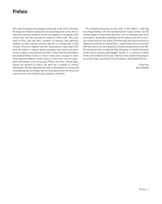 The study of anatomy has changed enormously in the last few decades.
No longer do medical students have to spend long hours in the dissect-
ing room searching fruitlessly for the otic ganglion or tracing the small
arteries that form the anastomosis round the elbow joint. They now
need to know only the basic essentials of anatomy with particular
emphasis on their clinical relevance and this is a change that is long
overdue. However, students still have examinations to pass and in this
book the authors, a surgeon and an anatomist, have tried to provide a
means of rapid revision without any frills. To this end, the book follows
the standard format of the at a Glance series and is arranged in short,
easily digested chapters, written largely in note form, with the appro-
priate illustrations on the facing page. Where necessary, clinical appli-
cations are included in italics and there are a number of clinical
illustrations. We thus hope that this book will be helpful in revising and
consolidating the knowledge that has been gained from the dissecting
room and from more detailed and explanatory textbooks.
The anatomical drawings are the work of Jane Fallows, with help
from Roger Hulley, who has transformed our rough sketches into the
finished pages of illustrations that form such an important part of the
book and we should like to thank her for her patience and skill in carry-
ing out this onerous task. Some of the drawings have been borrowed or
adapted from Professor Harold Ellis’s superb book Clinical Anatomy
(9th edn) and we are most grateful to him for his permission to do this.
We should also like to thank Dr Mike Benjamin of Cardiff University
for the surface anatomy photographs. Finally, it is a pleasure to thank
all the staff at Blackwell Science who have had a hand in the prepara-
tion of this book, particularly Fiona Goodgame and Jonathan Rowley.
Omar Faiz
David Moffat
Preface 5
Preface
 
