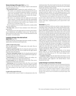 Venous drainage of the upper limb (Fig. 29.1)
As in the lower limb the venous drainage comprises interconnected
superﬁcial and deep systems.
• The superﬁcial system: comprises the cephalic and basilic veins.
• The cephalic vein commences from the lateral end of the dorsal
venous network overlying the anatomical snuffbox. It ascends the
lateral, then anterolateral, aspects of the forearm and arm and
ﬁnally courses in the deltopectoral groove to pierce the clavipec-
toral fascia and drain into the axillary vein.
• The basilic vein commences from the medial end of the dorsal
venous network. It ascends along the medial then anteromedial
aspects of the forearm and arm to pierce the deep fascia (in the
region of the mid-arm) to join with the venae comitantes of the
brachial artery to form the axillary vein.
The two superﬁcial veins are usually connected by a median cubital
vein in the cubital fossa.
• The deep veins: consist of venae comitantes (veins which accom-
pany arteries).
The superﬁcial veins of the upper limb are of extreme clinical import-
ance for phlebotomy and peripheral venous access. The most com-
monly used sites are the median cubital vein in the antecubital fossa and
the cephalic vein in the forearm.
Lymphatic drainage of the chest wall and
upper limb (Fig. 29.2)
Lymph from the chest wall and upper limb drains centrally via axillary,
supratrochlear and infraclavicular lymph nodes.
Axillary lymph node groups
There are approximately 30–50 lymph nodes in the axilla. They are
arranged into ﬁve groups:
• Anterior (pectoral) group: these lie along the anterior part of the
medial wall of the axilla. They receive lymph from the upper anterior
part of the trunk wall and breast.
• Posterior (subscapular) group: these lie along the posterior part of
the medial wall of the axilla. They receive lymph from the upper pos-
terior trunk wall down as far as the iliac crest.
• Lateral group: these lie immediately medial to the axillary vein.
They receive lymph from the upper limb and the breast.
• Central group: these lie within the fat of the axilla. They receive
lymph from all of the groups named above.
• Apical group: these lie in the apex of the axilla. They receive lymph
from all of the groups mentioned above. From here lymph is passed to
the thoracic duct (on the left) or right lymphatic trunks (see Fig. 3.3),
with some passing to the inferior deep cervical (supraclavicular)
group.
Lymph node groups in the arm
• The supratrochlear group of nodes lie subcutaneously above the
medial epicondyle. They drain lymph from the ulnar side of the forearm
and hand. Lymph from this group passes to the lateral group of axillary
lymph nodes and thence drains centrally.
• A small amount of lymph from the radial side of the upper limb
drains directly into the infraclavicular group of nodes. This group is
arranged around the cephalic vein in the deltopectoral groove. From
this point the efferent vessels pass through the clavipectoral fascia to
drain into the apical group of axillary nodes and thence centrally.
This information can be applied to the clinical scenario. If a patient
presents with an infected insect bite of the thumb, the infraclavicular
nodes would reactively enlarge. If, however, infection occurred on the
patient’s little ﬁnger, lymphadenopathy of the supratrochlear nodes
would result.
The breast (Fig. 29.3)
The breasts are present in both sexes and have similar characteristics
until puberty when, in the female, they enlarge and develop the capac-
ity for milk production. The breasts are essentially specialized skin
glands comprising fat, glandular and connective tissue. The base of the
breast lies in a constant position on the anterior chest wall. It extends
from the 2nd to 6th ribs anteriorly and from the lateral edge of the ster-
num to the mid-axillary line laterally. A part of the breast, the axillary
tail, extends laterally through the deep fascia beneath pectoralis to enter
the axilla. Each breast comprises 15–30 functional ducto-lobular units
arranged radially around the nipple. The lobes are separated by ﬁbrous
septa (suspensory ligaments) which pass from the deep fascia to the
overlying skin thereby giving the breast structure. A lactiferous duct
arises from each lobe and converges on the nipple. In its terminal por-
tion the duct is dilated (lactiferous sinus) and thence continues to the
nipple from where milk can be expressed. The areola is the darkened
skin that surrounds the nipple. Its surface is usually irregular due to
multiple small tuberclesaMontgomery’s glands.
• Blood supply: is from the perforating branches of the internal
thoracic artery (p. 13) and the lateral thoracic and thoracoacromial
branches of the axillary artery (p. 67). The venous drainage corres-
ponds to the arterial supply.
• Lymphatic drainage: from the lateral half of the breast is to the
anterior axillary nodes. Lymph from the medial breast drains into the
internal mammary nodes (adjacent to the internal thoracic vessels
beneath the chest wall).
Lymph drainage in carcinoma of the breast
The axillary lymph nodes represent an early site of metastasis from prim-
ary breast malignancies and their surgical removal and subsequent
examination provide important prognostic information as well as a
basis for choice of adjuvant treatment. Damage to axillary lymphatics
during surgical clearance of axillary nodes or resulting from radio-
therapy to the axilla increases the likelihood of subsequent upper limb
lymphoedema.
The venous and lymphatic drainage of the upper limb and the breast 69
 