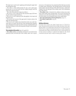The major nerves and vessels supplying and draining the upper limb
pass through the axilla.
The axilla is a three-sided pyramid. Its apex is the small region
between the 1st rib, the clavicle and the scapula through which the
major nerves and vessels pass.
The walls of the axilla are composed as follows:
• The anterior wall is made up from the pectoralis major and minor
muscles and the clavipectoral fascia.
• The posterior wall is made up of the subscapularis, teres major and
latissimus dorsi.
• The medial wall consists of the upper part of serratus anterior, the
upper ribs and intercostals.
• The lateral wall is almost non-existent but can be seen as the latis-
simus dorsi as it inserts into the ﬂoor of the intertubercular (bicipital)
sulcus. Running downwards from above are the corachobrachialis and
short head of biceps as well as the long head of biceps in the intertuber-
cular sulcus.
The contents of the axilla (Figs 33.1 and 33.2)
• The axillary artery: an important anastomosis exists between the
subclavian artery and third part of the axillary arteryathe scapular
anastomosis. It compensates for compromised ﬂow that may occur due
to axillary artery obstruction. The principal arteries involved are the
suprascapular, from the third part of the subclavian artery, and the sub-
scapular, from the third part of the axillary artery with contributions
from other arteries.
• The axillary vein: is formed by the conﬂuence of the venae comit-
antes of the axillary artery and the basilic vein (p. 69). It becomes the
subclavian vein at the lateral border of the 1st rib. The named tributar-
ies of the axillary vein correspond to those of the axillary artery.
• The cords and branches of the brachial plexus: see p. 71.
• The axillary lymph nodes: see p. 69.
• Fat.
Axillary clearance
In breast cancer surgery the axillary lymph nodes are cleared rou-
tinely. During the dissection for this procedure one must clearly iden-
tify the axillary vein, and the thoracodorsal (C6,7,8) and long thoracic
(C5,6,7) nerves. Injury to the thoracodorsal nerve results in paralysis
of latissimus dorsi. Injury to the long thoracic nerve causes paralysis of
serratus anterior resulting in weakened arm abduction. On clinical
examination the latter injury results in winging of the scapula.
The axilla 77
 